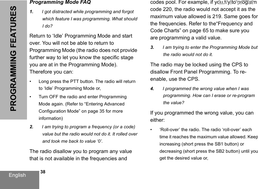 English   38PROGRAMMING FEATURESProgramming Mode FAQ1. I got distracted while programming and forgot which feature I was programming. What should I do?Return to ‘Idle’ Programming Mode and start over. You will not be able to return to Programming Mode (the radio does not provide further way to let you know the specific stage you are at in the Programming Mode). Therefore you can:• Long press the PTT button. The radio will return to ‘Idle’ Programming Mode or,•Turn OFF the radio and enter Programming Mode again. (Refer to “Entering Advanced Configuration Mode” on page 35 for more information)2. I am trying to program a frequency (or a code)value but the radio would not do it. It rolled overand took me back to value ‘0’.The radio disallow you to program any value that is not available in the frequencies and codes pool. For example, if you try to program code 220, the radio would not accept it as the maximum value allowed is 219. Same goes for the frequencies. Refer to the“Frequency and Code Charts” on page 65 to make sure you are programming a valid value.3. I am trying to enter the Programming Mode butthe radio would not do it.The radio may be locked using the CPS to disallow Front Panel Programming. To re-enable, use the CPS.4. I programmed the wrong value when I was programming. How can I erase or re-program the value?If you programmed the wrong value, you can either:• ‘Roll-over’ the radio. The radio ‘roll-over’ each time it reaches the maximum value allowed. Keep increasing (short press the SB1 button) or decreasing (short press the SB2 button) until you get the desired value or,DRAFT 1