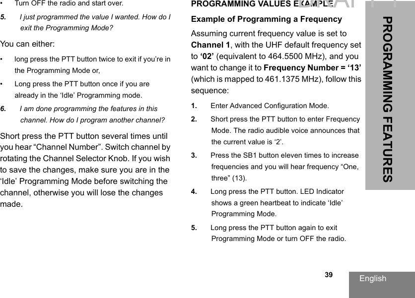 English  39PROGRAMMING FEATURES• Turn OFF the radio and start over.5. I just programmed the value I wanted. How do I exit the Programming Mode?You can either:• long press the PTT button twice to exit if you’re in the Programming Mode or,• Long press the PTT button once if you are already in the ‘Idle’ Programming mode.6. I am done programming the features in this channel. How do I program another channel?Short press the PTT button several times until you hear “Channel Number”. Switch channel by rotating the Channel Selector Knob. If you wish to save the changes, make sure you are in the ‘Idle’ Programming Mode before switching the channel, otherwise you will lose the changes made.PROGRAMMING VALUES EXAMPLEExample of Programming a FrequencyAssuming current frequency value is set to Channel 1, with the UHF default frequency set to ‘02’ (equivalent to 464.5500 MHz), and you want to change it to Frequency Number = ‘13’ (which is mapped to 461.1375 MHz), follow this sequence:1. Enter Advanced Configuration Mode.2. Short press the PTT button to enter Frequency Mode. The radio audible voice announces that the current value is ‘2’.3. Press the SB1 button eleven times to increase frequencies and you will hear frequency “One, three” (13).4. Long press the PTT button. LED Indicator shows a green heartbeat to indicate ‘Idle’ Programming Mode.5. Long press the PTT button again to exit Programming Mode or turn OFF the radio.DRAFT 1
