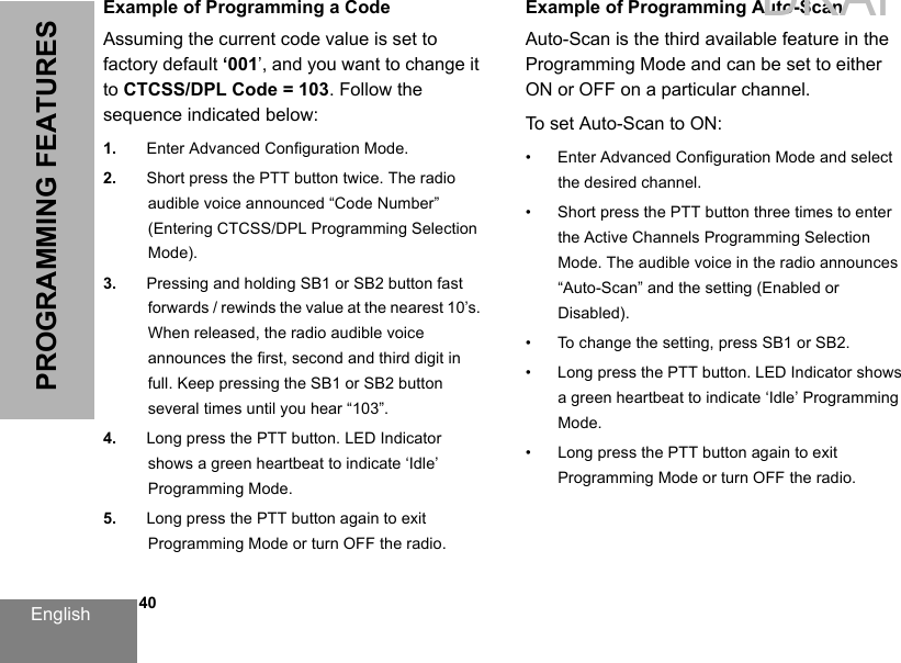 English   40PROGRAMMING FEATURESExample of Programming a CodeAssuming the current code value is set to factory default ‘001’, and you want to change it to CTCSS/DPL Code = 103. Follow the sequence indicated below:1. Enter Advanced Configuration Mode.2. Short press the PTT button twice. The radioaudible voice announced “Code Number” (Entering CTCSS/DPL Programming Selection Mode).3. Pressing and holding SB1 or SB2 button fast forwards / rewinds the value at the nearest 10’s. When released, the radio audible voice announces the first, second and third digit in full. Keep pressing the SB1 or SB2 button several times until you hear “103”. 4. Long press the PTT button. LED Indicator shows a green heartbeat to indicate ‘Idle’ Programming Mode.5. Long press the PTT button again to exit Programming Mode or turn OFF the radio.Example of Programming Auto-ScanAuto-Scan is the third available feature in the Programming Mode and can be set to either ON or OFF on a particular channel.To set Auto-Scan to ON:• Enter Advanced Configuration Mode and select the desired channel.• Short press the PTT button three times to enter the Active Channels Programming Selection Mode. The audible voice in the radio announces “Auto-Scan” and the setting (Enabled or Disabled).• To change the setting, press SB1 or SB2.• Long press the PTT button. LED Indicator shows a green heartbeat to indicate ‘Idle’ Programming Mode.• Long press the PTT button again to exit Programming Mode or turn OFF the radio.DRAFT 1