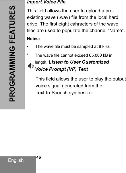 English   46PROGRAMMING FEATURESImport Voice FileThis field allows the user to upload a pre-existing wave (.wav) file from the local hard drive. The first eight cahracters of the wave files are used to populate the channel “Name”.Notes:• The wave file must be sampled at 8 kHz.•This field allows the user to play the outputvoice signal generated from theText-to-Speech synthesizer.DRAFT 1The wave file cannot exceed 65,000 kB in length. Listen to User CustomizedVoice Prompt (VP) Text