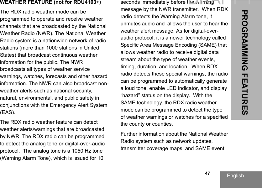 English  47PROGRAMMING FEATURESWEATHER FEATURE (not for RDU4103+)The RDX radio weather mode can be programmed to operate and receive weather channels that are broadcasted by the National Weather Radio (NWR). The National Weather Radio system is a nationwide network of radio stations (more than 1000 stations in United States) that broadcast continuous weather information for the public. The NWR broadcasts all types of weather service warnings, watches, forecasts and other hazard information. The NWR can also broadcast non-weather alerts such as national security, natural, environmental, and public safety in conjunctions with the Emergency Alert System (EAS).The RDX radio weather feature can detect weather alerts/warnings that are broadcasted by NWR. The RDX radio can be programmed to detect the analog tone or digital-over-audio protocol.  The analog tone is a 1050 Hz tone (Warning Alarm Tone), which is issued for 10 seconds immediately before the warning message by the NWR transmitter.  When RDX radio detects the Warning Alarm tone, it unmutes audio and  allows the user to hear the weather alert message. As for digital-over-audio protocol, it is a newer technology called Specific Area Message Encoding (SAME) that allows weather radio to receive digital data stream about the type of weather events, timing, duration, and location.  When RDX radio detects these special warnings, the radio can be programmed to automatically generate a loud tone, enable LED indicator, and display “hazard” status on the display.  With the SAME technology, the RDX radio weather mode can be programmed to detect the type of weather warnings or watches for a specified the county or counties. Further information about the National Weather Radio system such as network updates, transmitter coverage maps, and SAME event DRAFT 1