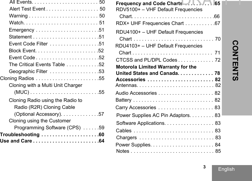 English   3CONTENTSEmergency . . . . . . . . . . . . . . . . . . . . . . .51Statement . . . . . . . . . . . . . . . . . . . . . . . .51Event Code Filter . . . . . . . . . . . . . . . . . .51Block Event. . . . . . . . . . . . . . . . . . . . . . .52Event Code . . . . . . . . . . . . . . . . . . . . . . .52The Critical Events Table . . . . . . . . . . . .52Geographic Filter . . . . . . . . . . . . . . . . . .53Cloning Radios . . . . . . . . . . . . . . . . . . . . . . .55Cloning with a Multi Unit Charger (MUC) . . . . . . . . . . . . . . . . . . . . . . . . .55Cloning Radio using the Radio to Radio (R2R) Cloning Cable (Optional Accessory). . . . . . . . . . . . . .57Cloning using the Customer Programming Software (CPS) . . . . . .59Troubleshooting . . . . . . . . . . . . . . . . . . . . .60Use and Care . . . . . . . . . . . . . . . . . . . . . . . .64Frequency and Code Charts  . . . . . . . . . . .65RDV5100+ – VHF Default Frequencies Chart. . . . . . . . . . . . . . . . . . . . . . . . . . . . . .66RDX+ UHF Frequencies Chart . . . . . . . . . . .67RDU4100+ – UHF Default Frequencies Chart . . . . . . . . . . . . . . . . . . . . . . . . . . . . . 70CTCSS and PL/DPL Codes . . . . . . . . . . . . . 72Motorola Limited Warranty for the United States and Canada. . . . . . . . . . . . . 78Accessories . . . . . . . . . . . . . . . . . . . . . . . . 82Audio Accessories . . . . . . . . . . . . . . . . . . . . 82Battery . . . . . . . . . . . . . . . . . . . . . . . . . . . . . 82Cables . . . . . . . . . . . . . . . . . . . . . . . . . . . . . 83Chargers . . . . . . . . . . . . . . . . . . . . . . . . . . . 83Carry Accessories . . . . . . . . . . . . . . . . . . . . 83Software Applications. . . . . . . . . . . . . . . . . . 83DRAFT 1All Events. . . . . . . . . . . . . . . . . . . . . . . . 50Alert Test Event . . . . . . . . . . . . . . . . . . . 50Warning . . . . . . . . . . . . . . . . . . . . . . . . . 50Watch. . .  . . . . . . . . . . . . . . . . . . . . .  . . . 51RDU4103+ – UHF Default FrequenciesChart . . . . . . . . . . . . . . . . . . . . . . . . . . . . .  71Power Supplies AC Pin Adaptors. . . . . . . . . 83Power Supplies. . . . . . . . . . . . . . . . . . . . . . . 84Antennas. . . . . . . . . . . . . . . . . . . . . . . . . . . . 82Notes . . . . . . . . . . . . . . . . . . . . . . . . . . . . . . 85