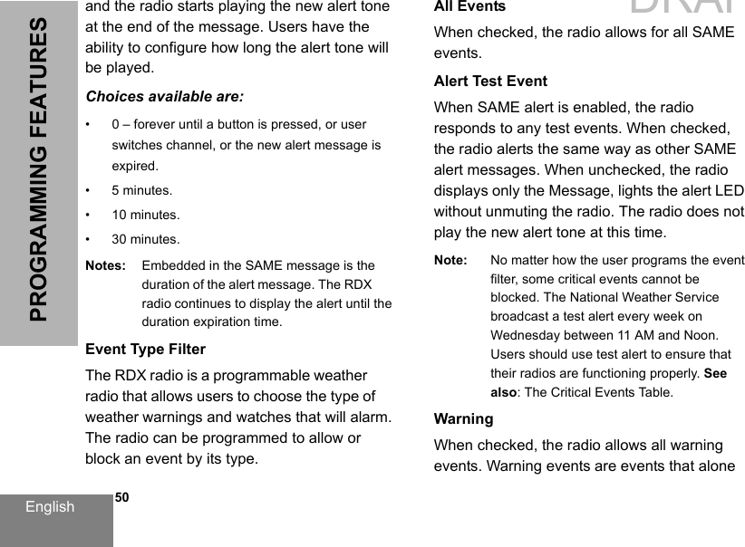 English   50PROGRAMMING FEATURESand the radio starts playing the new alert tone at the end of the message. Users have the ability to configure how long the alert tone will be played.Choices available are:• 0 – forever until a button is pressed, or user switches channel, or the new alert message isexpired.• 5 minutes.• 10 minutes.• 30 minutes.Notes: Embedded in the SAME message is the duration of the alert message. The RDX radio continues to display the alert until the duration expiration time.Event Type FilterThe RDX radio is a programmable weather radio that allows users to choose the type of weather warnings and watches that will alarm. The radio can be programmed to allow or block an event by its type.All EventsWhen checked, the radio allows for all SAME events.Alert Test EventWhen SAME alert is enabled, the radio responds to any test events. When checked, the radio alerts the same way as other SAME alert messages. When unchecked, the radio displays only the Message, lights the alert LED without unmuting the radio. The radio does not play the new alert tone at this time.Note: No matter how the user programs the event filter, some critical events cannot be blocked. The National Weather Service broadcast a test alert every week on Wednesday between 11 AM and Noon.  Users should use test alert to ensure that their radios are functioning properly. See also: The Critical Events Table.WarningWhen checked, the radio allows all warning events. Warning events are events that alone DRAFT 1