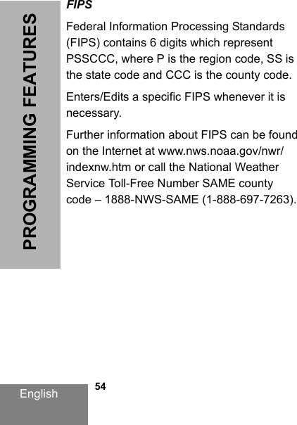 English   54PROGRAMMING FEATURESFIPSFederal Information Processing Standards (FIPS) contains 6 digits which represent PSSCCC, where P is the region code, SS is the state code and CCC is the county code.Enters/Edits a specific FIPS whenever it is necessary.Further information about FIPS can be found on the Internet at www.nws.noaa.gov/nwr/indexnw.htm or call the National Weather Service Toll-Free Number SAME county code – 1888-NWS-SAME (1-888-697-7263).DRAFT 1