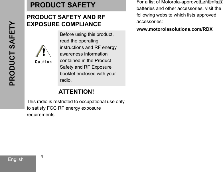 English   4PRODUCT SAFETYPRODUCT SAFETYPRODUCT SAFETY AND RFEXPOSURE COMPLIANCEATTENTION!This radio is restricted to occupational use only to satisfy FCC RF energy exposure requirements. For a list of Motorola-approved antennas, batteries and other accessories, visit the following website which lists approved accessories:www.motorolasolutions.com/RDXBefore using this product, read the operating instructions and RF energy awareness information contained in the Product Safety and RF Exposure booklet enclosed with your radio.!C a u t i o nDRAFT 1
