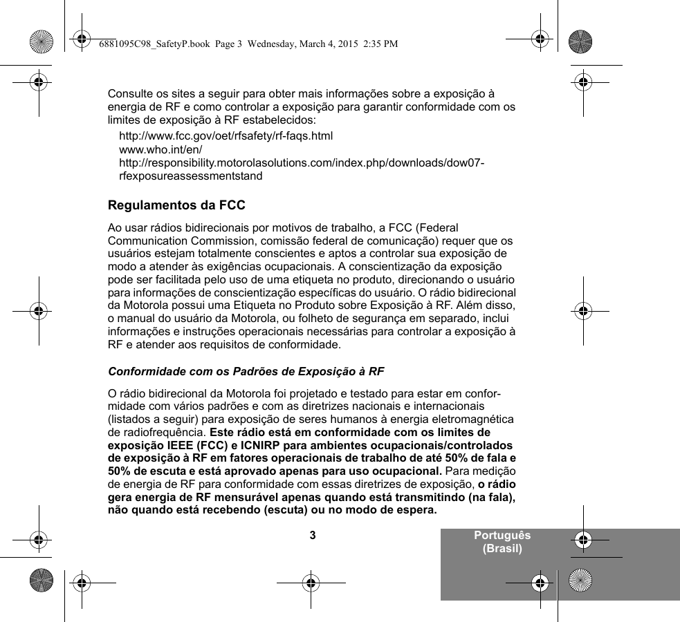 3Português (Brasil)Consulte os sites a seguir para obter mais informações sobre a exposição à energia de RF e como controlar a exposição para garantir conformidade com os limites de exposição à RF estabelecidos:http://www.fcc.gov/oet/rfsafety/rf-faqs.htmlwww.who.int/en/http://responsibility.motorolasolutions.com/index.php/downloads/dow07-rfexposureassessmentstandRegulamentos da FCCAo usar rádios bidirecionais por motivos de trabalho, a FCC (Federal Communication Commission, comissão federal de comunicação) requer que os usuários estejam totalmente conscientes e aptos a controlar sua exposição de modo a atender às exigências ocupacionais. A conscientização da exposição pode ser facilitada pelo uso de uma etiqueta no produto, direcionando o usuário para informações de conscientização específicas do usuário. O rádio bidirecional da Motorola possui uma Etiqueta no Produto sobre Exposição à RF. Além disso, o manual do usuário da Motorola, ou folheto de segurança em separado, inclui informações e instruções operacionais necessárias para controlar a exposição à RF e atender aos requisitos de conformidade. Conformidade com os Padrões de Exposição à RFO rádio bidirecional da Motorola foi projetado e testado para estar em confor-midade com vários padrões e com as diretrizes nacionais e internacionais (listados a seguir) para exposição de seres humanos à energia eletromagnética de radiofrequência. Este rádio está em conformidade com os limites de exposição IEEE (FCC) e ICNIRP para ambientes ocupacionais/controlados de exposição à RF em fatores operacionais de trabalho de até 50% de fala e 50% de escuta e está aprovado apenas para uso ocupacional. Para medição de energia de RF para conformidade com essas diretrizes de exposição, o rádio gera energia de RF mensurável apenas quando está transmitindo (na fala), não quando está recebendo (escuta) ou no modo de espera.6881095C98_SafetyP.book  Page 3  Wednesday, March 4, 2015  2:35 PM