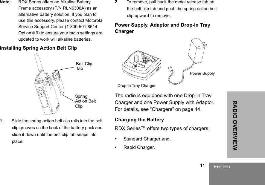                                                                                                                                                            11RADIO OVERVIEWEnglishNote: RDX Series offers an Alkaline Battery Frame accessory (P/N RLN6306A) as an alternative battery solution. If you plan to use this accessory, please contact Motorola Service Support Center (1-800-501-8614 Option # 9) to ensure your radio settings are updated to work will alkaline batteries.Installing Spring Action Belt Clip1. Slide the spring action belt clip rails into the belt clip grooves on the back of the battery pack and slide it down until the belt clip tab snaps into place.2. To remove, pull back the metal release tab on the belt clip tab and push the spring action belt clip upward to remove.Power Supply, Adaptor and Drop-in Tray ChargerThe radio is equipped with one Drop-in Tray Charger and one Power Supply with Adaptor. For details, see “Chargers” on page 44.Charging the BatteryRDX Series™ offers two types of chargers:• Standard Charger and,• Rapid Charger.Belt Clip TabSpring Action Belt ClipDrop-in Tray ChargerPower Supply