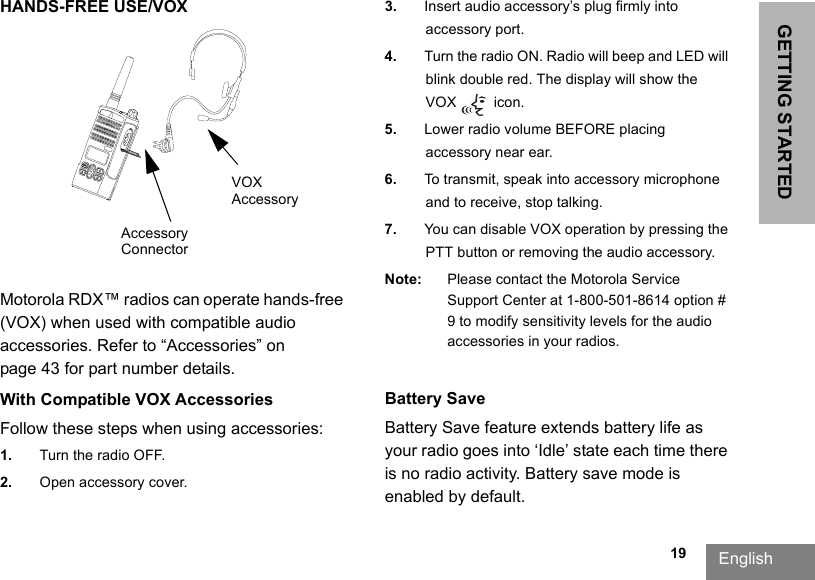                                                                                                                                                            19GETTING STARTEDEnglishHANDS-FREE USE/VOXMotorola RDX™ radios can operate hands-free (VOX) when used with compatible audio accessories. Refer to “Accessories” on page 43 for part number details.With Compatible VOX AccessoriesFollow these steps when using accessories:1. Turn the radio OFF.2. Open accessory cover.3. Insert audio accessory’s plug firmly into accessory port.4. Turn the radio ON. Radio will beep and LED will blink double red. The display will show the VOX  icon.5. Lower radio volume BEFORE placing accessory near ear.6. To transmit, speak into accessory microphone and to receive, stop talking.7. You can disable VOX operation by pressing the PTT button or removing the audio accessory.Note: Please contact the Motorola Service Support Center at 1-800-501-8614 option # 9 to modify sensitivity levels for the audio accessories in your radios.Battery Save Battery Save feature extends battery life as your radio goes into ‘Idle’ state each time there is no radio activity. Battery save mode is enabled by default.Accessory ConnectorVOX Accessory