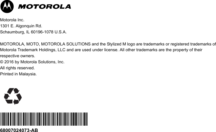 MMotorola Inc.1301 E. Algonquin Rd. Schaumburg, IL 60196-1078 U.S.A.MOTOROLA, MOTO, MOTOROLA SOLUTIONS and the Stylized M logo are trademarks or registered trademarks of Motorola Trademark Holdings, LLC and are used under license. All other trademarks are the property of their respective owners.© 2016 by Motorola Solutions, Inc. All rights reserved. Printed in Malaysia. *68007024073*68007024073-AB