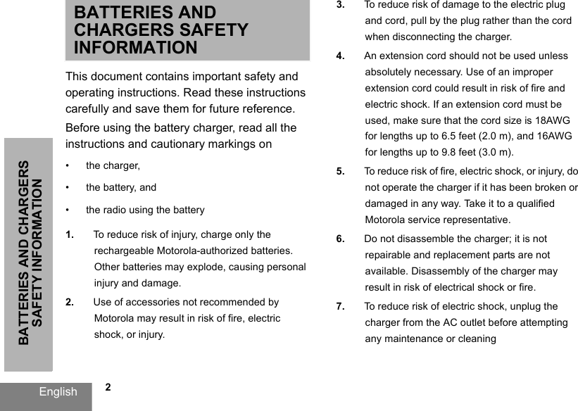               2BATTERIES AND CHARGERS SAFETY INFORMATIONEnglishBATTERIES AND CHARGERS SAFETY INFORMATIONThis document contains important safety and operating instructions. Read these instructions carefully and save them for future reference. Before using the battery charger, read all the instructions and cautionary markings on• the charger, • the battery, and • the radio using the battery1. To reduce risk of injury, charge only the rechargeable Motorola-authorized batteries. Other batteries may explode, causing personal injury and damage. 2. Use of accessories not recommended by Motorola may result in risk of fire, electric shock, or injury. 3. To reduce risk of damage to the electric plug and cord, pull by the plug rather than the cord when disconnecting the charger. 4. An extension cord should not be used unless absolutely necessary. Use of an improper extension cord could result in risk of fire and electric shock. If an extension cord must be used, make sure that the cord size is 18AWG for lengths up to 6.5 feet (2.0 m), and 16AWG for lengths up to 9.8 feet (3.0 m). 5. To reduce risk of fire, electric shock, or injury, do not operate the charger if it has been broken or damaged in any way. Take it to a qualified Motorola service representative. 6. Do not disassemble the charger; it is not repairable and replacement parts are not available. Disassembly of the charger may result in risk of electrical shock or fire. 7. To reduce risk of electric shock, unplug the charger from the AC outlet before attempting any maintenance or cleaning