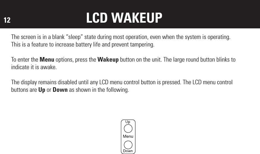 12 LCD WAKEUPThe screen is in a blank “sleep” state during most operation, even when the system is operating. This is a feature to increase battery life and prevent tampering. To enter the Menu options, press the Wakeup button on the unit. The large round button blinks to indicate it is awake. The display remains disabled until any LCD menu control button is pressed. The LCD menu control buttons are Up or Down as shown in the following.