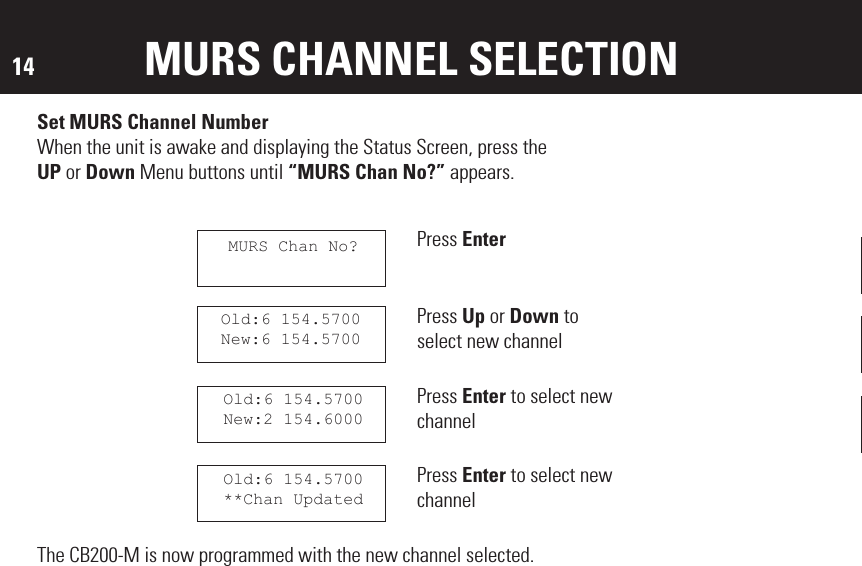 14 MURS CHANNEL SELECTIONSet MURS Channel NumberWhen the unit is awake and displaying the Status Screen, press theUP or Down Menu buttons until “MURS Chan No?” appears.Press EnterPress Up or Down to select new channelPress Enter to select new channelPress Enter to select new channelThe CB200-M is now programmed with the new channel selected.Old:6 154.5700New:6 154.5700Old:6 154.5700New:2 154.6000Old:6 154.5700**Chan UpdatedMURS Chan No?