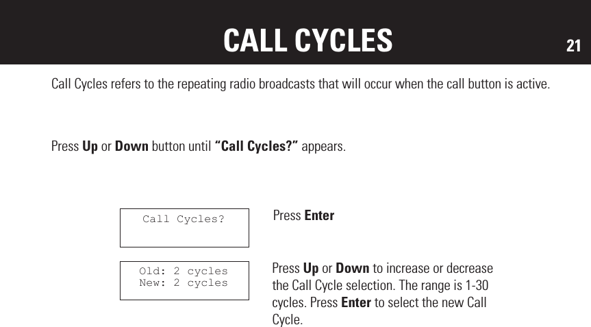 21SOFTWARE VERSION CALL CYCLESCall Cycles refers to the repeating radio broadcasts that will occur when the call button is active.Press Up or Down button until “Call Cycles?” appears.Press EnterPress Up or Down to increase or decrease the Call Cycle selection. The range is 1-30 cycles. Press Enter to select the new Call Cycle.Call Cycles?Old: 2 cyclesNew: 2 cycles
