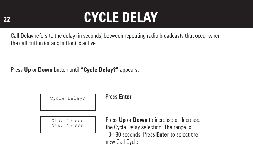 22 CYCLE DELAYCall Delay refers to the delay (in seconds) between repeating radio broadcasts that occur when the call button (or aux button) is active.Press Up or Down button until “Cycle Delay?” appears.Press EnterCycle Delay?Old: 45 secNew: 45 secPress Up or Down to increase or decrease the Cycle Delay selection. The range is 10-180 seconds. Press Enter to select the new Call Cycle.