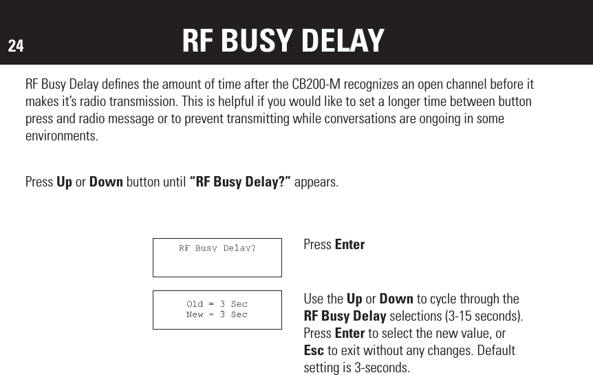 24RF Busy Delay deﬁnes the amount of time after the CB200-M recognizes an open channel before it makes it’s radio transmission. This is helpful if you would like to set a longer time between button press and radio message or to prevent transmitting while conversations are ongoing in some environments.Press EnterUse the Up or Down to cycle through the RF Busy Delay selections (3-15 seconds). Press Enter to select the new value, or Esc to exit without any changes. Default setting is 3-seconds.RF BUSY DELAYPress Up or Down button until “RF Busy Delay?” appears.MOUNTING THE DEVICE