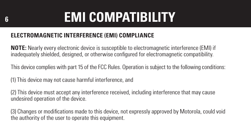 6EMI COMPATIBILITYELECTROMAGNETIC INTERFERENCE (EMI) COMPLIANCENOTE: Nearly every electronic device is susceptible to electromagnetic interference (EMI) if inadequately shielded, designed, or otherwise conﬁgured for electromagnetic compatibility.This device complies with part 15 of the FCC Rules. Operation is subject to the following conditions: (1) This device may not cause harmful interference, and (2) This device must accept any interference received, including interference that may cause undesired operation of the device.(3) Changes or modiﬁcations made to this device, not expressly approved by Motorola, could voidthe authority of the user to operate this equipment. 