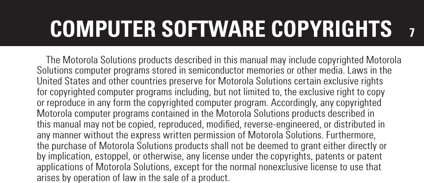 7  The Motorola Solutions products described in this manual may include copyrighted Motorola Solutions computer programs stored in semiconductor memories or other media. Laws in the United States and other countries preserve for Motorola Solutions certain exclusive rights for copyrighted computer programs including, but not limited to, the exclusive right to copy or reproduce in any form the copyrighted computer program. Accordingly, any copyrighted Motorola computer programs contained in the Motorola Solutions products described in this manual may not be copied, reproduced, modiﬁed, reverse-engineered, or distributed in any manner without the express written permission of Motorola Solutions. Furthermore, the purchase of Motorola Solutions products shall not be deemed to grant either directly or by implication, estoppel, or otherwise, any license under the copyrights, patents or patent applications of Motorola Solutions, except for the normal nonexclusive license to use that arises by operation of law in the sale of a product.COMPUTER SOFTWARE COPYRIGHTS
