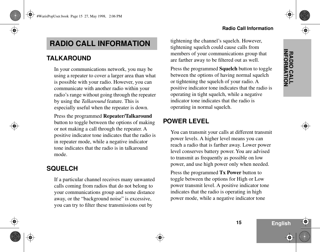  15Radio Call Information EnglishRADIO CALL INFORMATION RADIO CALL INFORMATION TALKAROUND In your communications network, you may be using a repeater to cover a larger area than what is possible with your radio. However, you can communicate with another radio within your radio’s range without going through the repeater by using the  Talkaround  feature. This is especially useful when the repeater is down. Press the programmed  Repeater/Talkaround  button to toggle between the options of making or not making a call through the repeater. A positive indicator tone indicates that the radio is in repeater mode, while a negative indicator tone indicates that the radio is in talkaround mode. SQUELCH If a particular channel receives many unwanted calls coming from radios that do not belong to your communications group and some distance away, or the “background noise” is excessive, you can try to ﬁlter these transmissions out by tightening the channel’s squelch. However, tightening squelch could cause calls from members of your communications group that are farther away to be ﬁltered out as well.Press the programmed  Squelch  button to toggle between the options of having normal squelch or tightening the squelch of your radio. A positive indicator tone indicates that the radio is operating in tight squelch, while a negative indicator tone indicates that the radio is operating in normal squelch. POWER LEVEL You can transmit your calls at different transmit power levels. A higher level means you can reach a radio that is farther away. Lower power level conserves battery power. You are advised to transmit as frequently as possible on low power, and use high power only when needed. Press the programmed  Tx Power  button to toggle between the options for High or Low power transmit level. A positive indicator tone indicates that the radio is operating in high power mode, while a negative indicator tone  #WarisPopUser.book  Page 15  27, May 1998,   2:06 PM