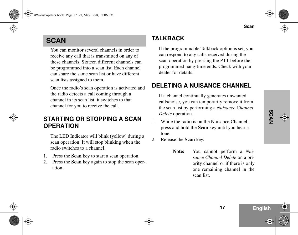  17Scan EnglishSCAN SCAN You can monitor several channels in order to receive any call that is transmitted on any of these channels. Sixteen different channels can be programmed into a scan list. Each channel can share the same scan list or have different scan lists assigned to them.Once the radio’s scan operation is activated and the radio detects a call coming through a channel in its scan list, it switches to that channel for you to receive the call. STARTING OR STOPPING A SCAN OPERATION The LED Indicator will blink (yellow) during a scan operation. It will stop blinking when the radio switches to a channel.1. Press the  Scan  key   to start a scan operation.2. Press the  Scan  key again to stop the scan oper-ation. TALKBACK If the programmable Talkback option is set, you can respond to any calls received during the scan operation by pressing the PTT before the programmed hang-time ends. Check with your dealer for details. DELETING A NUISANCE CHANNEL If a channel continually generates unwanted calls/noise, you can temporarily remove it from the scan list by performing a  Nuisance Channel Delete  operation.1. While the radio is on the Nuisance Channel, press and hold the  Scan  key until you hear a tone.2. Release the  Scan  key. Note: You cannot perform a  Nui-sance Channel Delete  on a pri-ority channel or if there is onlyone remaining channel in thescan list. #WarisPopUser.book  Page 17  27, May 1998,   2:06 PM