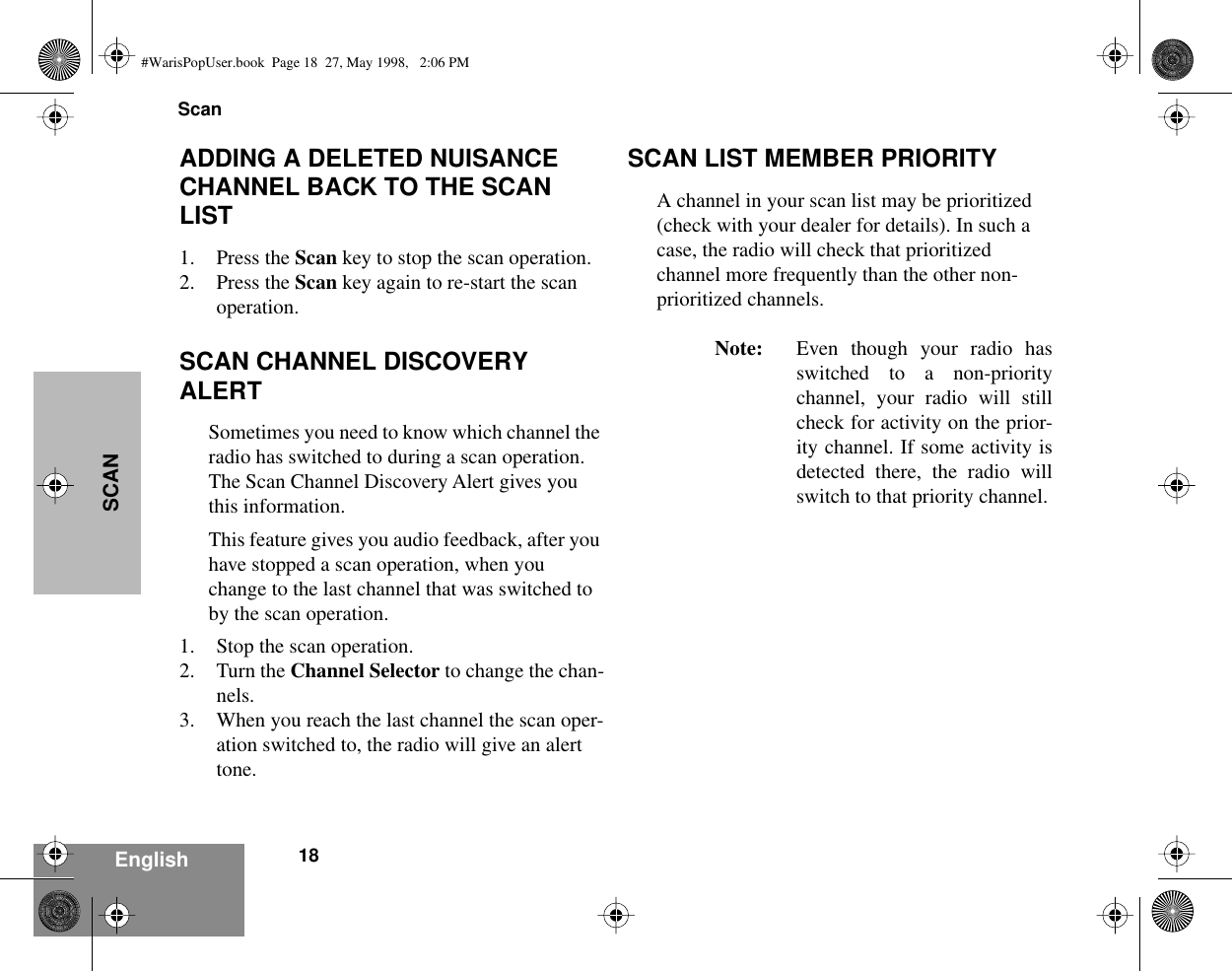  Scan18 EnglishSCAN ADDING A DELETED NUISANCE CHANNEL BACK TO THE SCAN LIST 1. Press the  Scan  key to stop the scan operation.2. Press the  Scan  key again to re-start the scan operation. SCAN CHANNEL DISCOVERY ALERT Sometimes you need to know which channel the radio has switched to during a scan operation. The Scan Channel Discovery Alert gives you this information.This feature gives you audio feedback, after you have stopped a scan operation, when you change to the last channel that was switched to by the scan operation.1. Stop the scan operation.2. Turn the  Channel Selector  to change the chan-nels.3. When you reach the last channel the scan oper-ation switched to, the radio will give an alert tone. SCAN LIST MEMBER PRIORITY A channel in your scan list may be prioritized (check with your dealer for details). In such a case, the radio will check that prioritized channel more frequently than the other non-prioritized channels. Note: Even though your radio hasswitched to a non-prioritychannel, your radio will stillcheck for activity on the prior-ity channel. If some activity isdetected there, the radio willswitch to that priority channel. #WarisPopUser.book  Page 18  27, May 1998,   2:06 PM
