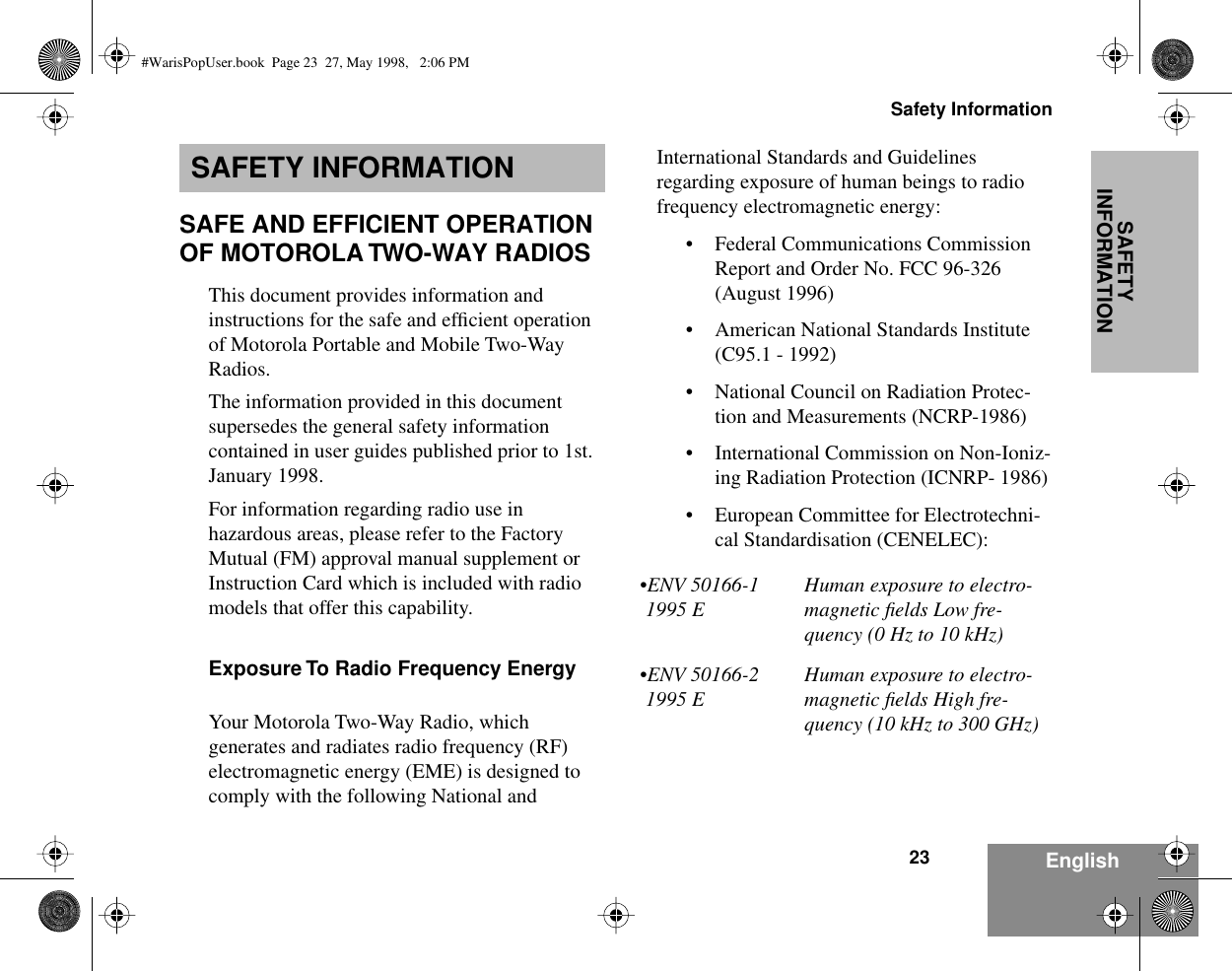23Safety InformationEnglishSAFETY INFORMATIONSAFETY INFORMATIONSAFE AND EFFICIENT OPERATION OF MOTOROLA TWO-WAY RADIOSThis document provides information and instructions for the safe and efﬁcient operation of Motorola Portable and Mobile Two-Way Radios.The information provided in this document supersedes the general safety information contained in user guides published prior to 1st. January 1998. For information regarding radio use in hazardous areas, please refer to the Factory Mutual (FM) approval manual supplement or Instruction Card which is included with radio models that offer this capability.Exposure To Radio Frequency EnergyYour Motorola Two-Way Radio, which generates and radiates radio frequency (RF) electromagnetic energy (EME) is designed to comply with the following National and International Standards and Guidelines regarding exposure of human beings to radio frequency electromagnetic energy:• Federal Communications Commission Report and Order No. FCC 96-326 (August 1996)• American National Standards Institute (C95.1 - 1992)• National Council on Radiation Protec-tion and Measurements (NCRP-1986)• International Commission on Non-Ioniz-ing Radiation Protection (ICNRP- 1986)• European Committee for Electrotechni-cal Standardisation (CENELEC):•ENV 50166-1 1995 EHuman exposure to electro-magnetic ﬁelds Low fre-quency (0 Hz to 10 kHz) •ENV 50166-2 1995 EHuman exposure to electro-magnetic ﬁelds High fre-quency (10 kHz to 300 GHz)#WarisPopUser.book  Page 23  27, May 1998,   2:06 PM
