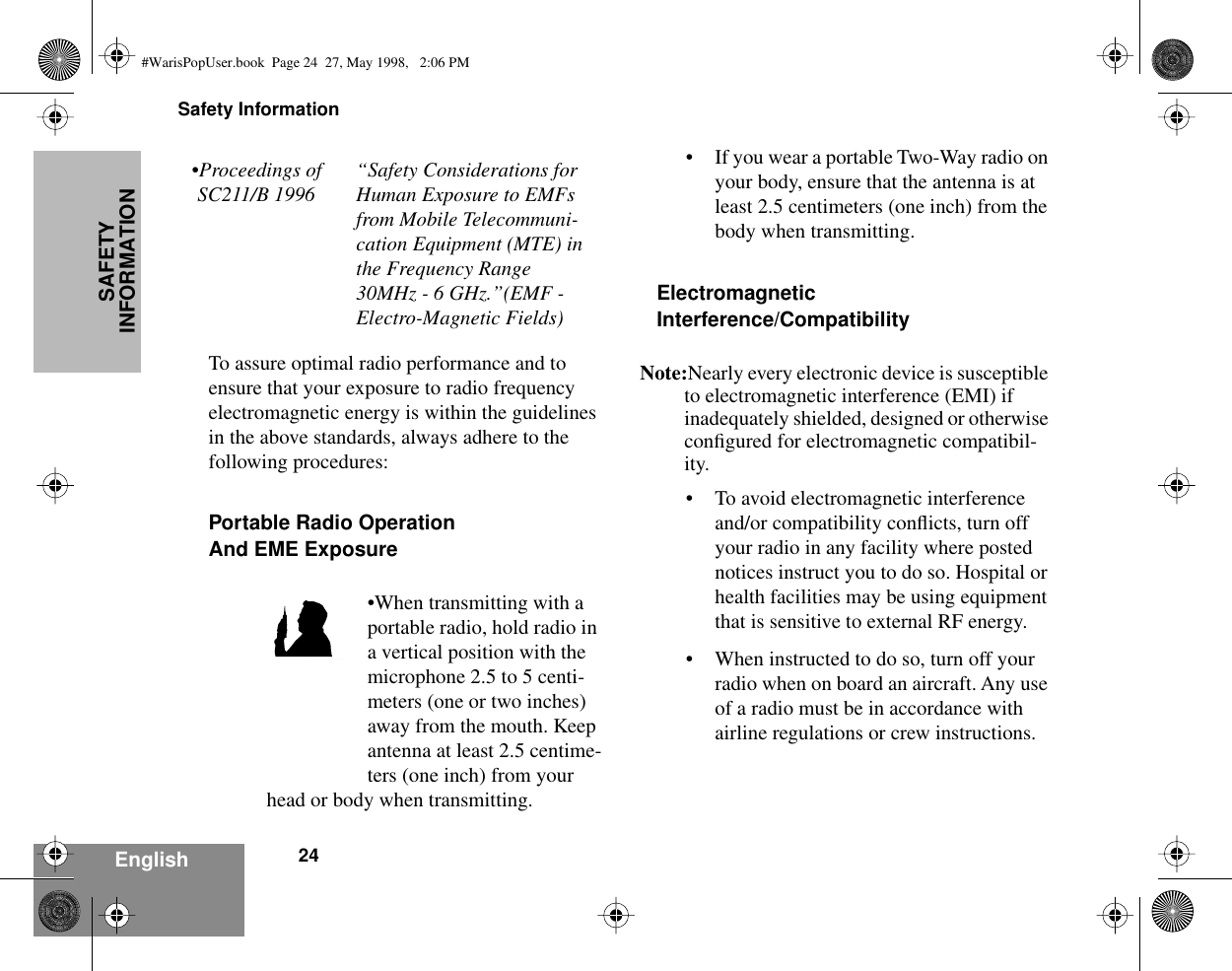 Safety Information24EnglishSAFETY INFORMATIONTo assure optimal radio performance and to ensure that your exposure to radio frequency electromagnetic energy is within the guidelines in the above standards, always adhere to the following procedures:Portable Radio OperationAnd EME Exposure•When transmitting with a portable radio, hold radio in a vertical position with the microphone 2.5 to 5 centi-meters (one or two inches) away from the mouth. Keep antenna at least 2.5 centime-ters (one inch) from your head or body when transmitting. • If you wear a portable Two-Way radio on your body, ensure that the antenna is at least 2.5 centimeters (one inch) from the body when transmitting.ElectromagneticInterference/CompatibilityNote:Nearly every electronic device is susceptible to electromagnetic interference (EMI) if inadequately shielded, designed or otherwise conﬁgured for electromagnetic compatibil-ity.• To avoid electromagnetic interference and/or compatibility conﬂicts, turn off your radio in any facility where posted notices instruct you to do so. Hospital or health facilities may be using equipment that is sensitive to external RF energy.• When instructed to do so, turn off your radio when on board an aircraft. Any use of a radio must be in accordance with airline regulations or crew instructions.•Proceedings of SC211/B 1996“Safety Considerations for Human Exposure to EMFs from Mobile Telecommuni-cation Equipment (MTE) in the Frequency Range 30MHz - 6 GHz.”(EMF - Electro-Magnetic Fields)MAN WITH RADIO#WarisPopUser.book  Page 24  27, May 1998,   2:06 PM