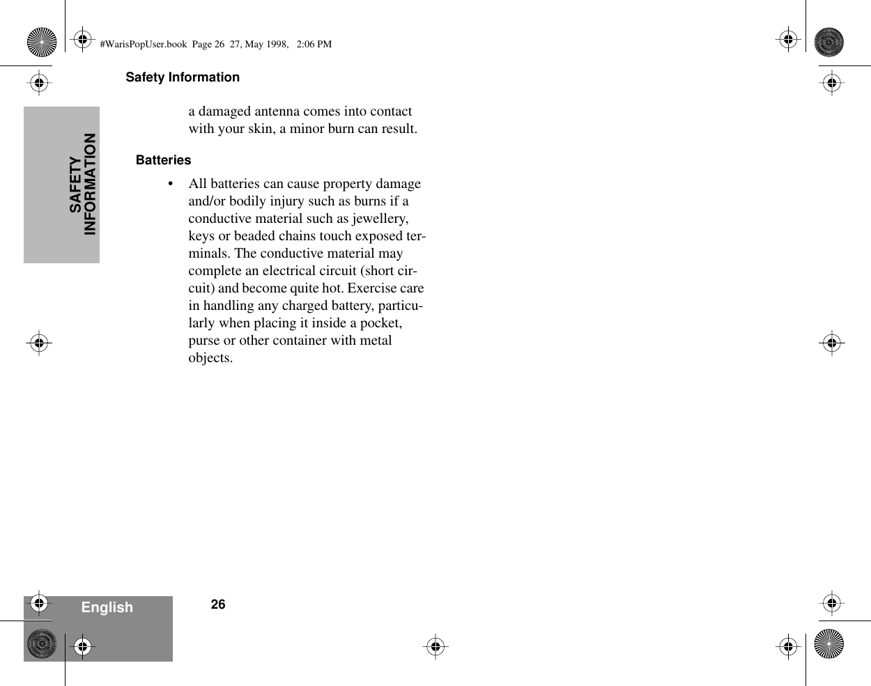 Safety Information26EnglishSAFETY INFORMATIONa damaged antenna comes into contact with your skin, a minor burn can result.Batteries• All batteries can cause property damage and/or bodily injury such as burns if a conductive material such as jewellery, keys or beaded chains touch exposed ter-minals. The conductive material may complete an electrical circuit (short cir-cuit) and become quite hot. Exercise care in handling any charged battery, particu-larly when placing it inside a pocket, purse or other container with metal objects.#WarisPopUser.book  Page 26  27, May 1998,   2:06 PM