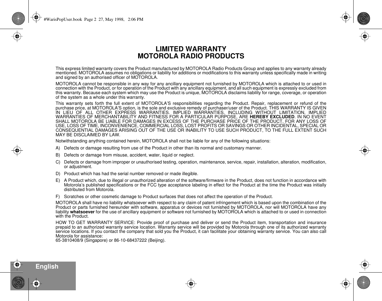  English LIMITED WARRANTY MOTOROLA RADIO PRODUCTS Limited Warranty This express limited warranty covers the Product manufactured by MOTOROLA Radio Products Group and applies to any warranty alreadymentioned. MOTOROLA assumes no obligations or liability for additions or modifications to this warranty unless specifically made in writingand signed by an authorised officer of MOTOROLA.MOTOROLA cannot be responsible in any way for any ancillary equipment not furnished by MOTOROLA which is attached to or used inconnection with the Product, or for operation of the Product with any ancillary equipment, and all such equipment is expressly excluded fromthis warranty. Because each system which may use the Product is unique, MOTOROLA disclaims liability for range, coverage, or operationof the system as a whole under this warranty.This warranty sets forth the full extent of MOTOROLA’S responsibilities regarding the Product. Repair, replacement or refund of thepurchase price, at MOTOROLA’S option, is the sole and exclusive remedy of purchaser/user of the Product. THIS WARRANTY IS GIVENIN LIEU OF ALL OTHER EXPRESS WARRANTIES. IMPLIED WARRANTIES, INCLUDING WITHOUT LIMITATION, IMPLIEDWARRANTIES OF MERCHANTABILITY AND FITNESS FOR A PARTICULAR PURPOSE, ARE  HEREBY EXCLUDED . IN NO EVENTSHALL MOTOROLA BE LIABLE FOR DAMAGES IN EXCESS OF THE PURCHASE PRICE OF THE PRODUCT, FOR ANY LOSS OFUSE, LOSS OF TIME, INCONVENIENCE, COMMERCIAL LOSS, LOST PROFITS OR SAVINGS OR OTHER INCIDENTAL, SPECIAL ORCONSEQUENTIAL DAMAGES ARISING OUT OF THE USE OR INABILITY TO USE SUCH PRODUCT, TO THE FULL EXTENT SUCHMAY BE DISCLAIMED BY LAW.Notwithstanding anything contained herein, MOTOROLA shall not be liable for any of the following situations:A) Defects or damage resulting from use of the Product in other than its normal and customary manner.B) Defects or damage from misuse, accident, water, liquid or neglect.C) Defects or damage from improper or unauthorised testing, operation, maintenance, service, repair, installation, alteration, modification,or adjustment.D) Product which has had the serial number removed or made illegible.E) A Product which, due to illegal or unauthorized alteration of the software/firmware in the Product, does not function in accordance withMotorola’s published specifications or the FCC type acceptance labeling in effect for the Product at the time the Product was initiallydistributed from Motorola.F) Scratches or other cosmetic damage to Product surfaces that does not affect the operation of the Product.MOTOROLA shall have no liability whatsoever with respect to any claim of patent infringement which is based upon the combination of theProduct or parts furnished hereunder with software, apparatus or devices not furnished by MOTOROLA, nor will MOTOROLA have anyliability  whatsoever  for the use of ancillary equipment or software not furnished by MOTOROLA which is attached to or used in connectionwith the Product.HOW TO GET WARRANTY SERVICE: Provide proof of purchase and deliver or send the Product item, transportation and insuranceprepaid to an authorized warranty service location. Warranty service will be provided by Motorola through one of its authorized warrantyservice locations. If you contact the company that sold you the Product, it can facilitate your obtaining warranty service. You can also callMotorola for assistance: 65-3810408/9 (Singapore) or 86-10-68437222 (Beijing). #WarisPopUser.book  Page 2  27, May 1998,   2:06 PM