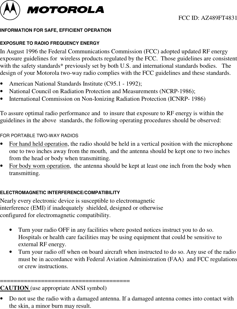                                                  FCC ID: AZ489FT4831 INFORMATION FOR SAFE, EFFICIENT OPERATION EXPOSURE TO RADIO FREQUENCY ENERGY In August 1996 the Federal Communications Commission (FCC) adopted updated RF energyexposure guidelines for  wireless products regulated by the FCC.  Those guidelines are consistentwith the safety standards* previously set by both U.S. and international standards bodies.   Thedesign of your Motorola two-way radio complies with the FCC guidelines and these standards.• American National Standards Institute (C95.1 - 1992);• National Council on Radiation Protection and Measurements (NCRP-1986);• International Commission on Non-Ionizing Radiation Protection (ICNRP- 1986)  To assure optimal radio performance and  to insure that exposure to RF energy is within theguidelines in the above  standards, the following operating procedures should be observed: FOR PORTABLE TWO-WAY RADIOS• For hand held operation, the radio should be held in a vertical position with the microphoneone to two inches away from the mouth,  and the antenna should be kept one to two inchesfrom the head or body when transmitting.• For body worn operation,  the antenna should be kept at least one inch from the body whentransmitting.  ELECTROMAGNETIC INTERFERENCE/COMPATIBILITY Nearly every electronic device is susceptible to electromagnetic interference (EMI) if inadequately  shielded, designed or otherwise configured for electromagnetic compatibility. • Turn your radio OFF in any facilities where posted notices instruct you to do so.Hospitals or health care facilities may be using equipment that could be sensitive toexternal RF energy.• Turn your radio off when on board aircraft when instructed to do so. Any use of the radiomust be in accordance with Federal Aviation Administration (FAA)  and FCC regulationsor crew instructions.  ====================================== CAUTION (use appropriate ANSI symbol)• Do not use the radio with a damaged antenna. If a damaged antenna comes into contact withthe skin, a minor burn may result.