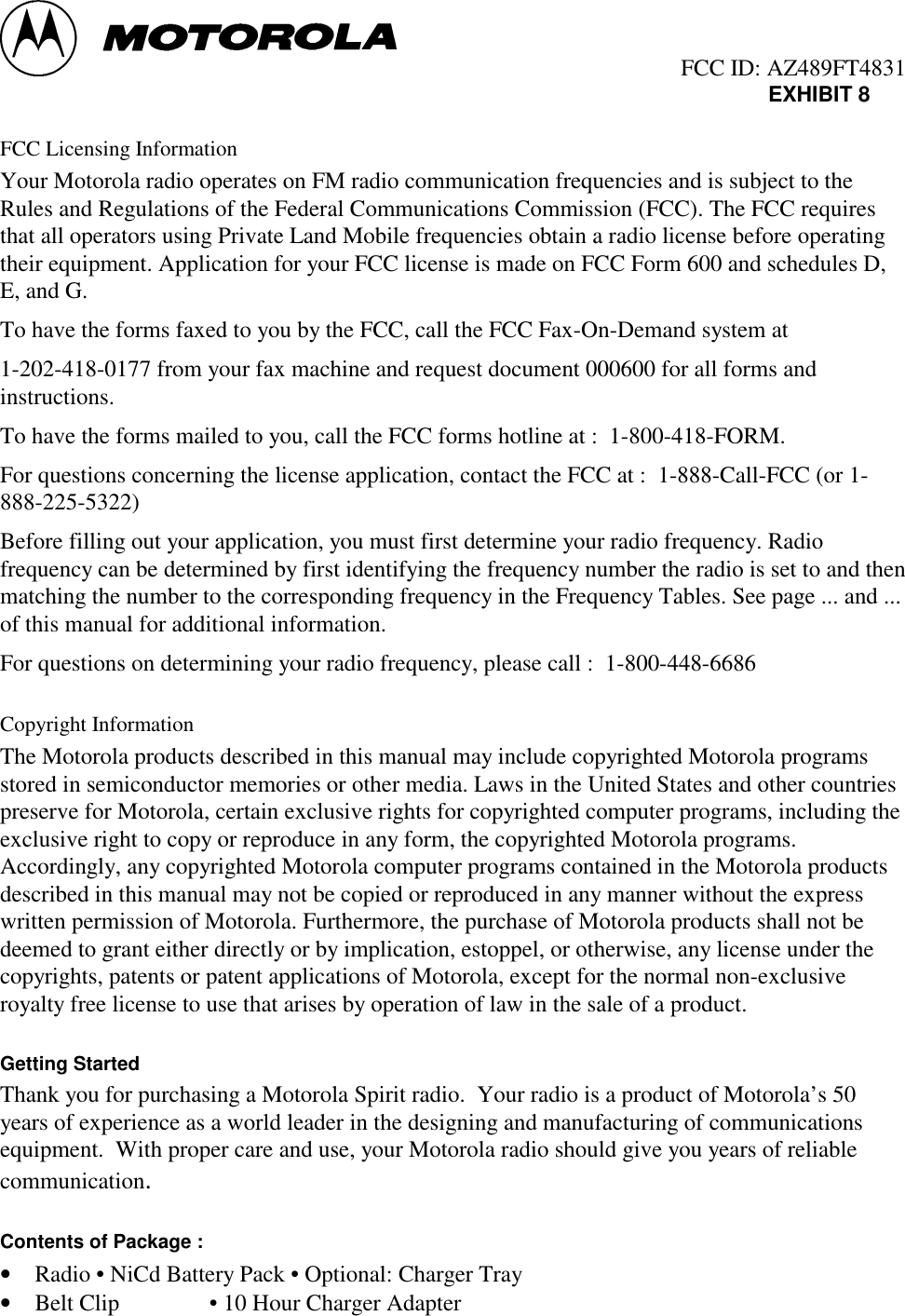                                                  FCC ID: AZ489FT4831EXHIBIT 8FCC Licensing InformationYour Motorola radio operates on FM radio communication frequencies and is subject to theRules and Regulations of the Federal Communications Commission (FCC). The FCC requiresthat all operators using Private Land Mobile frequencies obtain a radio license before operatingtheir equipment. Application for your FCC license is made on FCC Form 600 and schedules D,E, and G.To have the forms faxed to you by the FCC, call the FCC Fax-On-Demand system at1-202-418-0177 from your fax machine and request document 000600 for all forms andinstructions.To have the forms mailed to you, call the FCC forms hotline at :  1-800-418-FORM.For questions concerning the license application, contact the FCC at :  1-888-Call-FCC (or 1-888-225-5322)Before filling out your application, you must first determine your radio frequency. Radiofrequency can be determined by first identifying the frequency number the radio is set to and thenmatching the number to the corresponding frequency in the Frequency Tables. See page ... and ...of this manual for additional information.For questions on determining your radio frequency, please call :  1-800-448-6686Copyright InformationThe Motorola products described in this manual may include copyrighted Motorola programsstored in semiconductor memories or other media. Laws in the United States and other countriespreserve for Motorola, certain exclusive rights for copyrighted computer programs, including theexclusive right to copy or reproduce in any form, the copyrighted Motorola programs.Accordingly, any copyrighted Motorola computer programs contained in the Motorola productsdescribed in this manual may not be copied or reproduced in any manner without the expresswritten permission of Motorola. Furthermore, the purchase of Motorola products shall not bedeemed to grant either directly or by implication, estoppel, or otherwise, any license under thecopyrights, patents or patent applications of Motorola, except for the normal non-exclusiveroyalty free license to use that arises by operation of law in the sale of a product.Getting StartedThank you for purchasing a Motorola Spirit radio.  Your radio is a product of Motorola’s 50years of experience as a world leader in the designing and manufacturing of communicationsequipment.  With proper care and use, your Motorola radio should give you years of reliablecommunication.Contents of Package :• Radio • NiCd Battery Pack • Optional: Charger Tray• Belt Clip • 10 Hour Charger Adapter