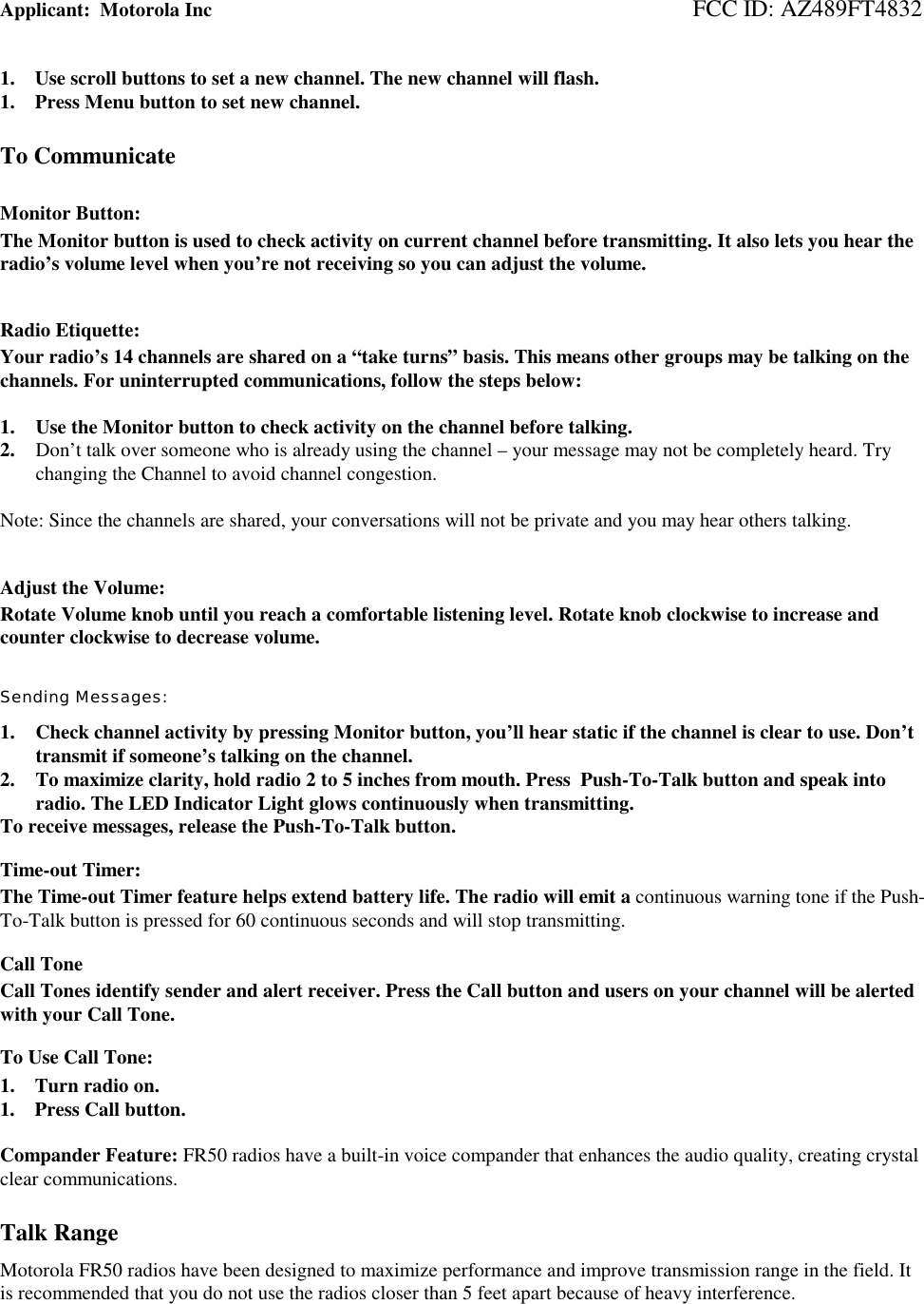 Applicant:  Motorola Inc                                                                                 FCC ID: AZ489FT48321.    Use scroll buttons to set a new channel. The new channel will flash.1.    Press Menu button to set new channel.To CommunicateMonitor Button:The Monitor button is used to check activity on current channel before transmitting. It also lets you hear theradio’s volume level when you’re not receiving so you can adjust the volume.Radio Etiquette:Your radio’s 14 channels are shared on a “take turns” basis. This means other groups may be talking on thechannels. For uninterrupted communications, follow the steps below:1. Use the Monitor button to check activity on the channel before talking.2. Don’t talk over someone who is already using the channel – your message may not be completely heard. Trychanging the Channel to avoid channel congestion.Note: Since the channels are shared, your conversations will not be private and you may hear others talking.Adjust the Volume:Rotate Volume knob until you reach a comfortable listening level. Rotate knob clockwise to increase andcounter clockwise to decrease volume.Sending Messages:1. Check channel activity by pressing Monitor button, you’ll hear static if the channel is clear to use. Don’ttransmit if someone’s talking on the channel.2. To maximize clarity, hold radio 2 to 5 inches from mouth. Press  Push-To-Talk button and speak intoradio. The LED Indicator Light glows continuously when transmitting.To receive messages, release the Push-To-Talk button.Time-out Timer:The Time-out Timer feature helps extend battery life. The radio will emit a continuous warning tone if the Push-To-Talk button is pressed for 60 continuous seconds and will stop transmitting.Call ToneCall Tones identify sender and alert receiver. Press the Call button and users on your channel will be alertedwith your Call Tone.To Use Call Tone:1.    Turn radio on.1.    Press Call button.Compander Feature: FR50 radios have a built-in voice compander that enhances the audio quality, creating crystalclear communications.Talk RangeMotorola FR50 radios have been designed to maximize performance and improve transmission range in the field. Itis recommended that you do not use the radios closer than 5 feet apart because of heavy interference.