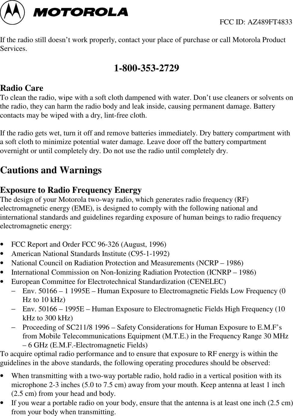                                                  FCC ID: AZ489FT4833If the radio still doesn’t work properly, contact your place of purchase or call Motorola ProductServices.1-800-353-2729Radio CareTo clean the radio, wipe with a soft cloth dampened with water. Don’t use cleaners or solvents onthe radio, they can harm the radio body and leak inside, causing permanent damage. Batterycontacts may be wiped with a dry, lint-free cloth.If the radio gets wet, turn it off and remove batteries immediately. Dry battery compartment witha soft cloth to minimize potential water damage. Leave door off the battery compartmentovernight or until completely dry. Do not use the radio until completely dry.Cautions and WarningsExposure to Radio Frequency EnergyThe design of your Motorola two-way radio, which generates radio frequency (RF)electromagnetic energy (EME), is designed to comply with the following national andinternational standards and guidelines regarding exposure of human beings to radio frequencyelectromagnetic energy:• FCC Report and Order FCC 96-326 (August, 1996)• American National Standards Institute (C95-1-1992)• National Council on Radiation Protection and Measurements (NCRP – 1986)• International Commission on Non-Ionizing Radiation Protection (ICNRP – 1986)• European Committee for Electrotechnical Standardization (CENELEC)− Env. 50166 – 1 1995E – Human Exposure to Electromagnetic Fields Low Frequency (0Hz to 10 kHz)− Env. 50166 – 1995E – Human Exposure to Electromagnetic Fields High Frequency (10kHz to 300 kHz)− Proceeding of SC211/8 1996 – Safety Considerations for Human Exposure to E.M.F’sfrom Mobile Telecommunications Equipment (M.T.E.) in the Frequency Range 30 MHz– 6 GHz (E.M.F.-Electromagnetic Fields)To acquire optimal radio performance and to ensure that exposure to RF energy is within theguidelines in the above standards, the following operating procedures should be observed:• When transmitting with a two-way portable radio, hold radio in a vertical position with itsmicrophone 2-3 inches (5.0 to 7.5 cm) away from your mouth. Keep antenna at least 1 inch(2.5 cm) from your head and body.• If you wear a portable radio on your body, ensure that the antenna is at least one inch (2.5 cm)from your body when transmitting.