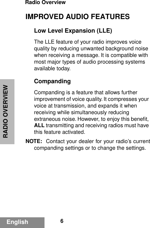 RADIO OVERVIEWRadio Overview6EnglishIMPROVED AUDIO FEATURESLow Level Expansion (LLE)The LLE feature of your radio improves voice quality by reducing unwanted background noise when receiving a message. It is compatible with most major types of audio processing systems available today.CompandingCompanding is a feature that allows further improvement of voice quality. It compresses your voice at transmission, and expands it when receiving while simultaneously reducing extraneous noise. However, to enjoy this beneﬁt, ALL transmitting and receiving radios must have this feature activated.NOTE: Contact your dealer for your radio’s currentcompanding settings or to change the settings.