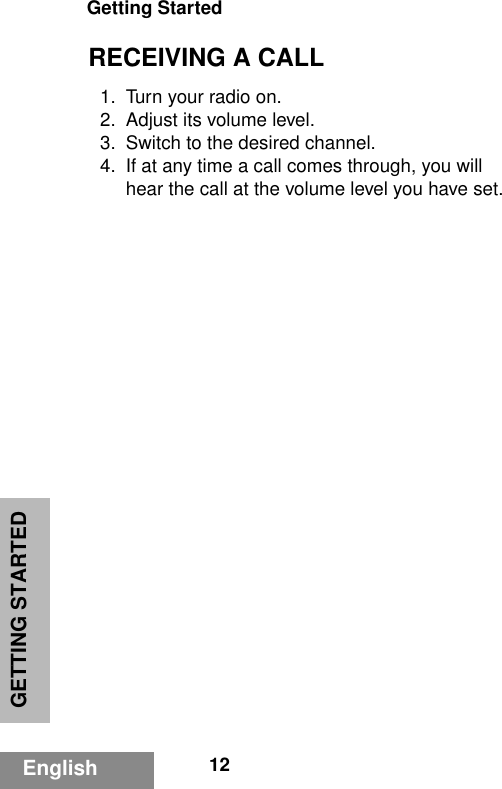 GETTING STARTEDGetting Started12EnglishRECEIVING A CALL1. Turn your radio on.2. Adjust its volume level.3. Switch to the desired channel.4. If at any time a call comes through, you will hear the call at the volume level you have set.