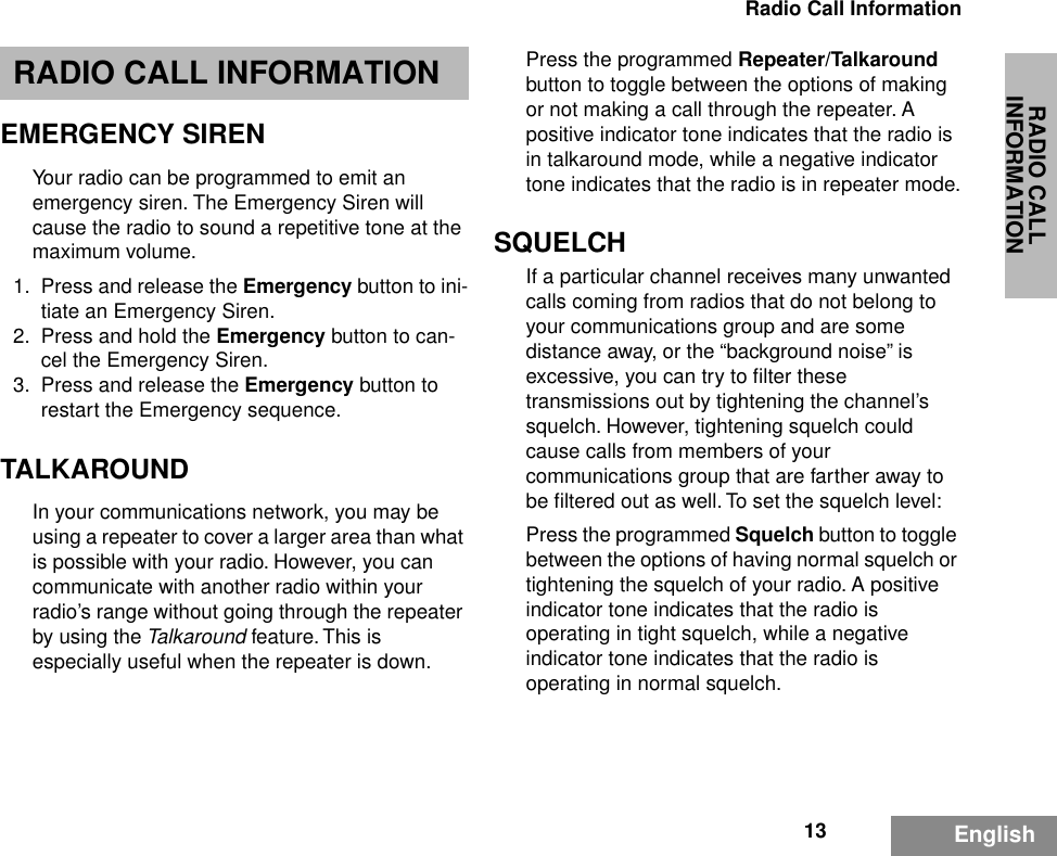 RADIO CALL INFORMATION13Radio Call InformationEnglishRADIO CALL INFORMATIONEMERGENCY SIRENYour radio can be programmed to emit an emergency siren. The Emergency Siren will cause the radio to sound a repetitive tone at the maximum volume.1. Press and release the Emergency button to ini-tiate an Emergency Siren.2. Press and hold the Emergency button to can-cel the Emergency Siren.3. Press and release the Emergency button to restart the Emergency sequence.TALKAROUNDIn your communications network, you may be using a repeater to cover a larger area than what is possible with your radio. However, you can communicate with another radio within your radio’s range without going through the repeater by using the Talkaround feature. This is especially useful when the repeater is down. Press the programmed Repeater/Talkaround button to toggle between the options of making or not making a call through the repeater. A positive indicator tone indicates that the radio is in talkaround mode, while a negative indicator tone indicates that the radio is in repeater mode.SQUELCHIf a particular channel receives many unwanted calls coming from radios that do not belong to your communications group and are some distance away, or the “background noise” is excessive, you can try to ﬁlter these transmissions out by tightening the channel’s squelch. However, tightening squelch could cause calls from members of your communications group that are farther away to be ﬁltered out as well. To set the squelch level:Press the programmed Squelch button to toggle between the options of having normal squelch or tightening the squelch of your radio. A positive indicator tone indicates that the radio is operating in tight squelch, while a negative indicator tone indicates that the radio is operating in normal squelch.