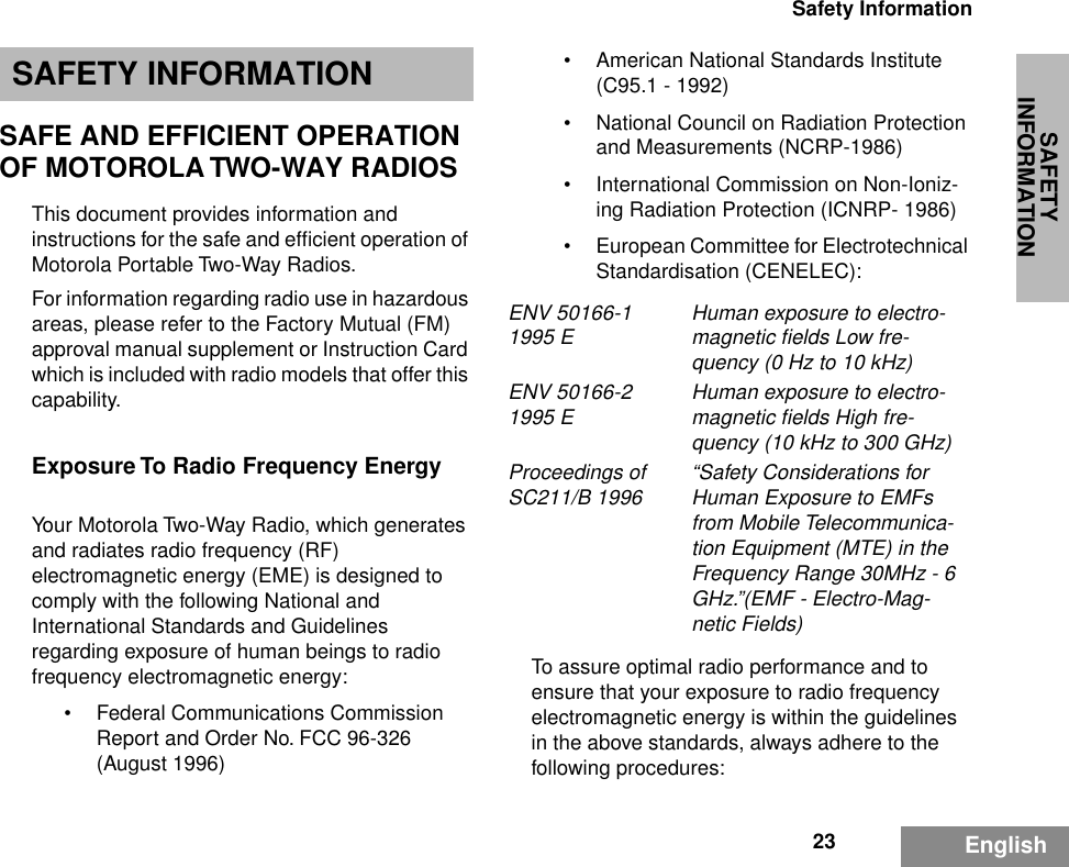 SAFETY INFORMATION23Safety InformationEnglishSAFETY INFORMATIONSAFE AND EFFICIENT OPERATION OF MOTOROLA TWO-WAY RADIOSThis document provides information and instructions for the safe and efﬁcient operation of Motorola Portable Two-Way Radios.For information regarding radio use in hazardous areas, please refer to the Factory Mutual (FM) approval manual supplement or Instruction Card which is included with radio models that offer this capability.Exposure To Radio Frequency EnergyYour Motorola Two-Way Radio, which generates and radiates radio frequency (RF) electromagnetic energy (EME) is designed to comply with the following National and International Standards and Guidelines regarding exposure of human beings to radio frequency electromagnetic energy:• Federal Communications Commission Report and Order No. FCC 96-326 (August 1996)• American National Standards Institute (C95.1 - 1992)• National Council on Radiation Protection and Measurements (NCRP-1986)• International Commission on Non-Ioniz-ing Radiation Protection (ICNRP- 1986)•European Committee for Electrotechnical Standardisation (CENELEC):To assure optimal radio performance and to ensure that your exposure to radio frequency electromagnetic energy is within the guidelines in the above standards, always adhere to the following procedures:ENV 50166-1 1995 E Human exposure to electro-magnetic ﬁelds Low fre-quency (0 Hz to 10 kHz) ENV 50166-2 1995 E Human exposure to electro-magnetic ﬁelds High fre-quency (10 kHz to 300 GHz)Proceedings of SC211/B 1996 “Safety Considerations for Human Exposure to EMFs from Mobile Telecommunica-tion Equipment (MTE) in the Frequency Range 30MHz - 6 GHz.”(EMF - Electro-Mag-netic Fields)