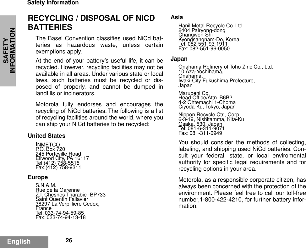 SAFETY INFORMATIONSafety Information26EnglishRECYCLING / DISPOSAL OF NICD BATTERIESThe Basel Convention classiﬁes used NiCd bat-teries as hazardous waste, unless certainexemptions apply.At the end of your battery’s useful life, it can berecycled. However, recycling facilities may not beavailable in all areas. Under various state or locallaws, such batteries must be recycled or dis-posed of properly, and cannot be dumped inlandﬁlls or incinerators.Motorola fully endorses and encourages therecycling of NiCd batteries. The following is a listof recycling facilities around the world, where youcan ship your NiCd batteries to be recycled:United StatesINMETCOP.O. Box 720245 Porteville RoadEllwood City, PA 16117Tel:(412) 758-5515Fax:(412) 758-9311EuropeS.N.A.M.Rue de la GarenneZ.I. Chesnes Tharabie -BP733Saint Quentin Fallavier38297 La Verpilliere Cedex,FranceTel: 033-74-94-59-85Fax: 033-74-94-13-18AsiaHanil Metal Recycle Co. Ltd.2404 Palryong-dongChangwon-ShiKyongsangnam-Do, KoreaTel: 082-551-93-1911Fax: 082-551-96-0050JapanOnahama Reﬁnery of Toho Zinc Co., Ltd.,10 Aza-Yoshihama,Onahama,Iwaki-City Fukushima Prefecture,JapanMarubeni Co.Head Ofﬁce/Attn. B6B24-2 Ohtemachi 1-ChomaCiyoda-Ku, Tokyo, JapanNippon Recycle Ctr., Corp.6-3-19, Nishitamma, Kita-KuOsaka, 530, JapanTel: 081-6-311-9071Fax: 081-311-0949You should consider the methods of collecting,labeling, and shipping used NiCd batteries. Con-sult your federal, state, or local enviromentalauthority for speciﬁc legal requirements and forrecycling options in your area.Motorola, as a responsible corporate citizen, hasalways been concerned with the protection of theenvironment. Please feel free to call our toll-freenumber,1-800-422-4210, for further battery infor-mation.