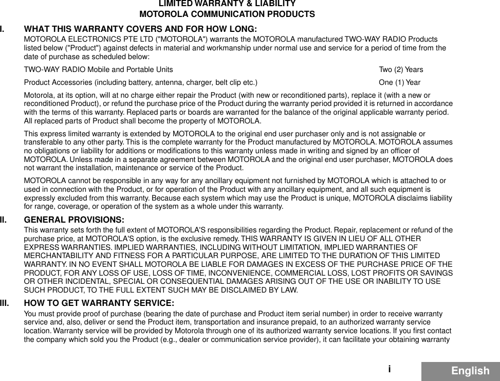 iEnglishLIMITED WARRANTY &amp; LIABILITYMOTOROLA COMMUNICATION PRODUCTSI. WHAT THIS WARRANTY COVERS AND FOR HOW LONG:MOTOROLA ELECTRONICS PTE LTD (&quot;MOTOROLA&quot;) warrants the MOTOROLA manufactured TWO-WAY RADIO Products listed below (&quot;Product&quot;) against defects in material and workmanship under normal use and service for a period of time from the date of purchase as scheduled below:TWO-WAY RADIO Mobile and Portable Units Two (2) YearsProduct Accessories (including battery, antenna, charger, belt clip etc.)  One (1) YearMotorola, at its option, will at no charge either repair the Product (with new or reconditioned parts), replace it (with a new or reconditioned Product), or refund the purchase price of the Product during the warranty period provided it is returned in accordance with the terms of this warranty. Replaced parts or boards are warranted for the balance of the original applicable warranty period. All replaced parts of Product shall become the property of MOTOROLA.This express limited warranty is extended by MOTOROLA to the original end user purchaser only and is not assignable or transferable to any other party. This is the complete warranty for the Product manufactured by MOTOROLA. MOTOROLA assumes no obligations or liability for additions or modiﬁcations to this warranty unless made in writing and signed by an ofﬁcer of MOTOROLA. Unless made in a separate agreement between MOTOROLA and the original end user purchaser, MOTOROLA does not warrant the installation, maintenance or service of the Product.MOTOROLA cannot be responsible in any way for any ancillary equipment not furnished by MOTOROLA which is attached to or used in connection with the Product, or for operation of the Product with any ancillary equipment, and all such equipment is expressly excluded from this warranty. Because each system which may use the Product is unique, MOTOROLA disclaims liability for range, coverage, or operation of the system as a whole under this warranty.II. GENERAL PROVISIONS:This warranty sets forth the full extent of MOTOROLA&apos;S responsibilities regarding the Product. Repair, replacement or refund of the purchase price, at MOTOROLA&apos;S option, is the exclusive remedy. THIS WARRANTY IS GIVEN IN LIEU OF ALL OTHER EXPRESS WARRANTIES. IMPLIED WARRANTIES, INCLUDING WITHOUT LIMITATION, IMPLIED WARRANTIES OF MERCHANTABILITY AND FITNESS FOR A PARTICULAR PURPOSE, ARE LIMITED TO THE DURATION OF THIS LIMITED WARRANTY. IN NO EVENT SHALL MOTOROLA BE LIABLE FOR DAMAGES IN EXCESS OF THE PURCHASE PRICE OF THE PRODUCT, FOR ANY LOSS OF USE, LOSS OF TIME, INCONVENIENCE, COMMERCIAL LOSS, LOST PROFITS OR SAVINGS OR OTHER INCIDENTAL, SPECIAL OR CONSEQUENTIAL DAMAGES ARISING OUT OF THE USE OR INABILITY TO USE SUCH PRODUCT, TO THE FULL EXTENT SUCH MAY BE DISCLAIMED BY LAW.III. HOW TO GET WARRANTY SERVICE:You must provide proof of purchase (bearing the date of purchase and Product item serial number) in order to receive warranty service and, also, deliver or send the Product item, transportation and insurance prepaid, to an authorized warranty service location. Warranty service will be provided by Motorola through one of its authorized warranty service locations. If you ﬁrst contact the company which sold you the Product (e.g., dealer or communication service provider), it can facilitate your obtaining warranty 