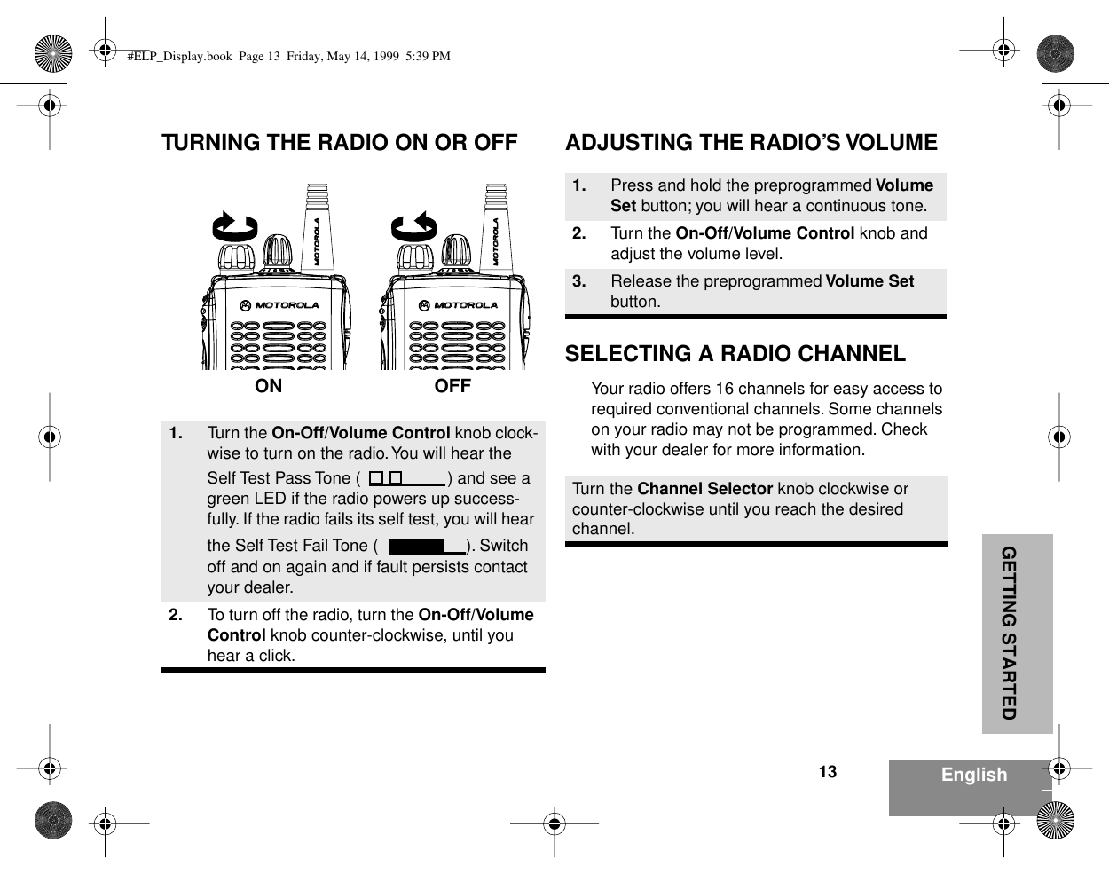  GETTING STARTED 13 English TURNING THE RADIO ON OR OFF ADJUSTING THE RADIO’S VOLUMESELECTING A RADIO CHANNEL Your radio offers 16 channels for easy access to required conventional channels. Some channels on your radio may not be programmed. Check with your dealer for more information. 1. Turn the  On-Off/Volume Control  knob clock-wise to turn on the radio. You will hear the Self Test Pass Tone ( ) and see a green LED if the radio powers up success-fully. If the radio fails its self test, you will hear the Self Test Fail Tone ( ). Switch off and on again and if fault persists contact your dealer. 2. To turn off the radio, turn the  On-Off/Volume Control  knob counter-clockwise, until you hear a click.ON OFF 1. Press and hold the preprogrammed  Volume Set   button; you will hear a continuous tone. 2. Turn the  On-Off/Volume Control  knob and adjust the volume level. 3. Release the preprogrammed  Volume Set  button.Turn the  Channel Selector  knob clockwise or counter-clockwise until you reach the desired channel. #ELP_Display.book  Page 13  Friday, May 14, 1999  5:39 PM