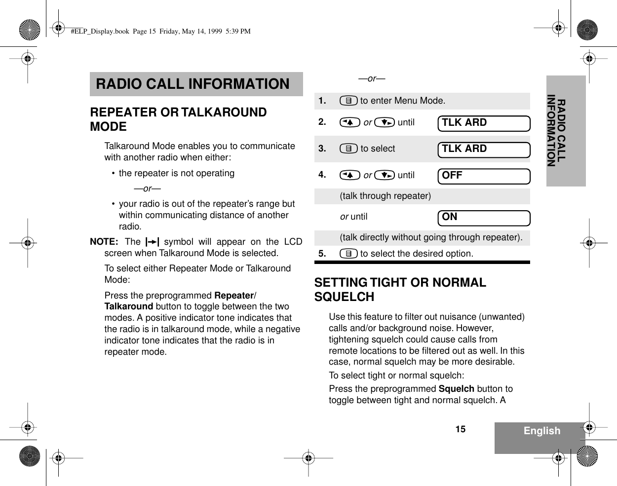  RADIO CALL INFORMATION 15 English RADIO CALL INFORMATION REPEATER OR TALKAROUND MODE Talkaround Mode enables you to communicate with another radio when either:• the repeater is not operating —or—• your radio is out of the repeater’s range but within communicating distance of another radio.NOTE: The  F symbol will appear on the LCDscreen when Talkaround Mode is selected.To select either Repeater Mode or Talkaround Mode:Press the preprogrammed Repeater/Talkaround button to toggle between the two modes. A positive indicator tone indicates that the radio is in talkaround mode, while a negative indicator tone indicates that the radio is in repeater mode.—or—SETTING TIGHT OR NORMAL SQUELCHUse this feature to ﬁlter out nuisance (unwanted) calls and/or background noise. However, tightening squelch could cause calls from remote locations to be ﬁltered out as well. In this case, normal squelch may be more desirable.To select tight or normal squelch:Press the preprogrammed Squelch button to toggle between tight and normal squelch. A 1. ) to enter Menu Mode.2. &lt; or &gt; until3. ) to select4. &lt; or &gt; until(talk through repeater)or until(talk directly without going through repeater).5. ) to select the desired option.TLK ARDTLK ARDOFFON#ELP_Display.book  Page 15  Friday, May 14, 1999  5:39 PM