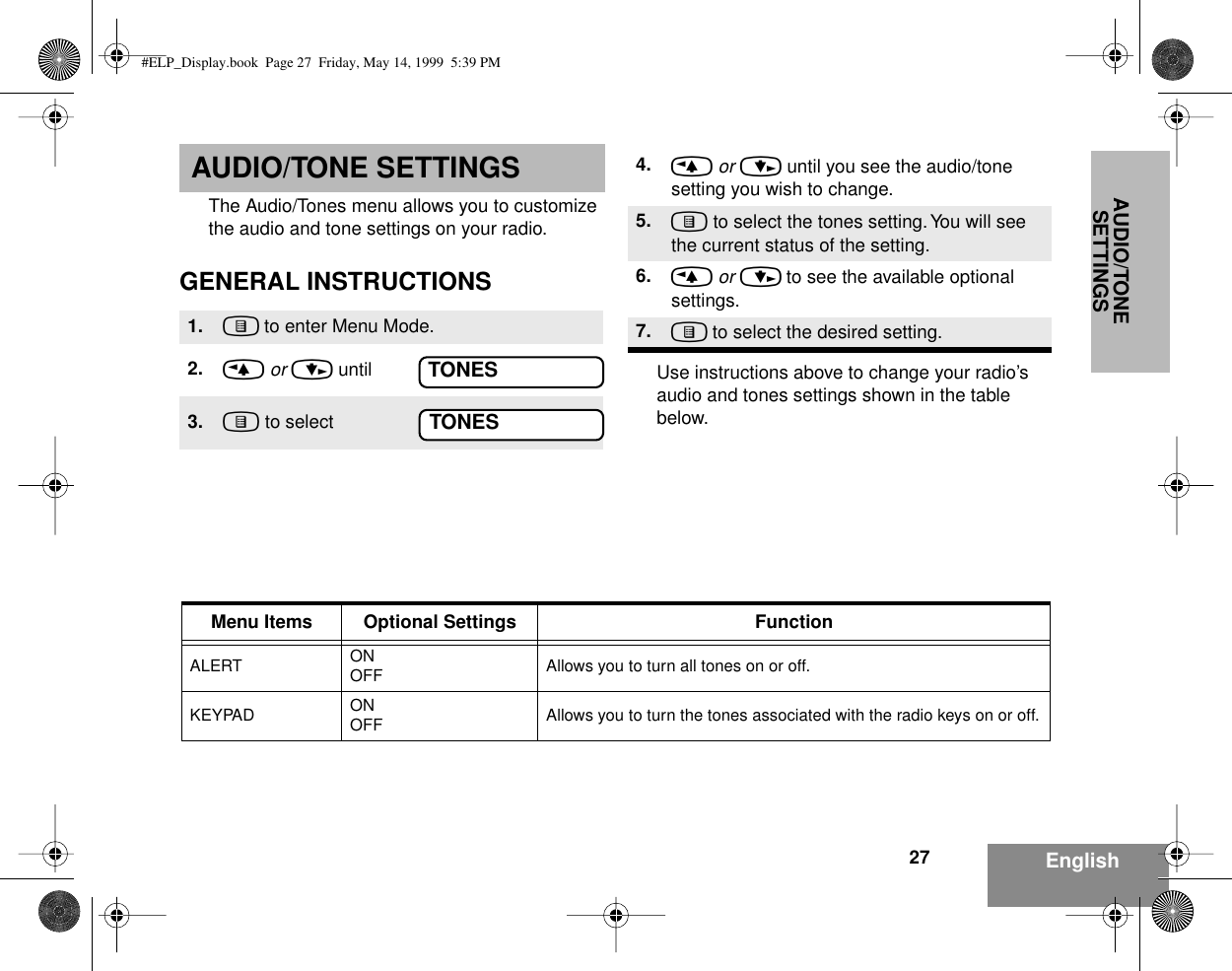 AUDIO/TONE SETTINGS27 EnglishAUDIO/TONE SETTINGSThe Audio/Tones menu allows you to customize the audio and tone settings on your radio.GENERAL INSTRUCTIONSUse instructions above to change your radio’s audio and tones settings shown in the table below.1. ) to enter Menu Mode.2. &lt; or &gt; until3. ) to selectTONESTONES4. &lt; or &gt; until you see the audio/tone setting you wish to change.5. ) to select the tones setting. You will see the current status of the setting.6. &lt; or &gt; to see the available optional settings.7. ) to select the desired setting.Menu Items Optional Settings FunctionALERT ONOFF Allows you to turn all tones on or off.KEYPAD ONOFF Allows you to turn the tones associated with the radio keys on or off.#ELP_Display.book  Page 27  Friday, May 14, 1999  5:39 PM