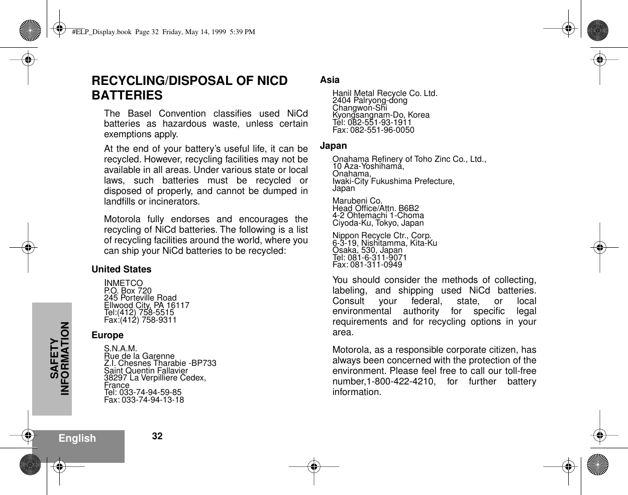 SAFETY INFORMATION32EnglishRECYCLING/DISPOSAL OF NICD BATTERIESThe Basel Convention classiﬁes used NiCdbatteries as hazardous waste, unless certainexemptions apply.At the end of your battery’s useful life, it can berecycled. However, recycling facilities may not beavailable in all areas. Under various state or locallaws, such batteries must be recycled ordisposed of properly, and cannot be dumped inlandﬁlls or incinerators.Motorola fully endorses and encourages therecycling of NiCd batteries. The following is a listof recycling facilities around the world, where youcan ship your NiCd batteries to be recycled:United StatesINMETCOP.O. Box 720245 Porteville RoadEllwood City, PA 16117Tel:(412) 758-5515Fax:(412) 758-9311EuropeS.N.A.M.Rue de la GarenneZ.I. Chesnes Tharabie -BP733Saint Quentin Fallavier38297 La Verpilliere Cedex,FranceTel: 033-74-94-59-85Fax: 033-74-94-13-18AsiaHanil Metal Recycle Co. Ltd.2404 Palryong-dongChangwon-ShiKyongsangnam-Do, KoreaTel: 082-551-93-1911Fax: 082-551-96-0050JapanOnahama Reﬁnery of Toho Zinc Co., Ltd.,10 Aza-Yoshihama,Onahama,Iwaki-City Fukushima Prefecture,JapanMarubeni Co.Head Ofﬁce/Attn. B6B24-2 Ohtemachi 1-ChomaCiyoda-Ku, Tokyo, JapanNippon Recycle Ctr., Corp.6-3-19, Nishitamma, Kita-KuOsaka, 530, JapanTel: 081-6-311-9071Fax: 081-311-0949You should consider the methods of collecting,labeling, and shipping used NiCd batteries.Consult your federal, state, or localenvironmental authority for speciﬁc legalrequirements and for recycling options in yourarea.Motorola, as a responsible corporate citizen, hasalways been concerned with the protection of theenvironment. Please feel free to call our toll-freenumber,1-800-422-4210, for further batteryinformation.#ELP_Display.book  Page 32  Friday, May 14, 1999  5:39 PM
