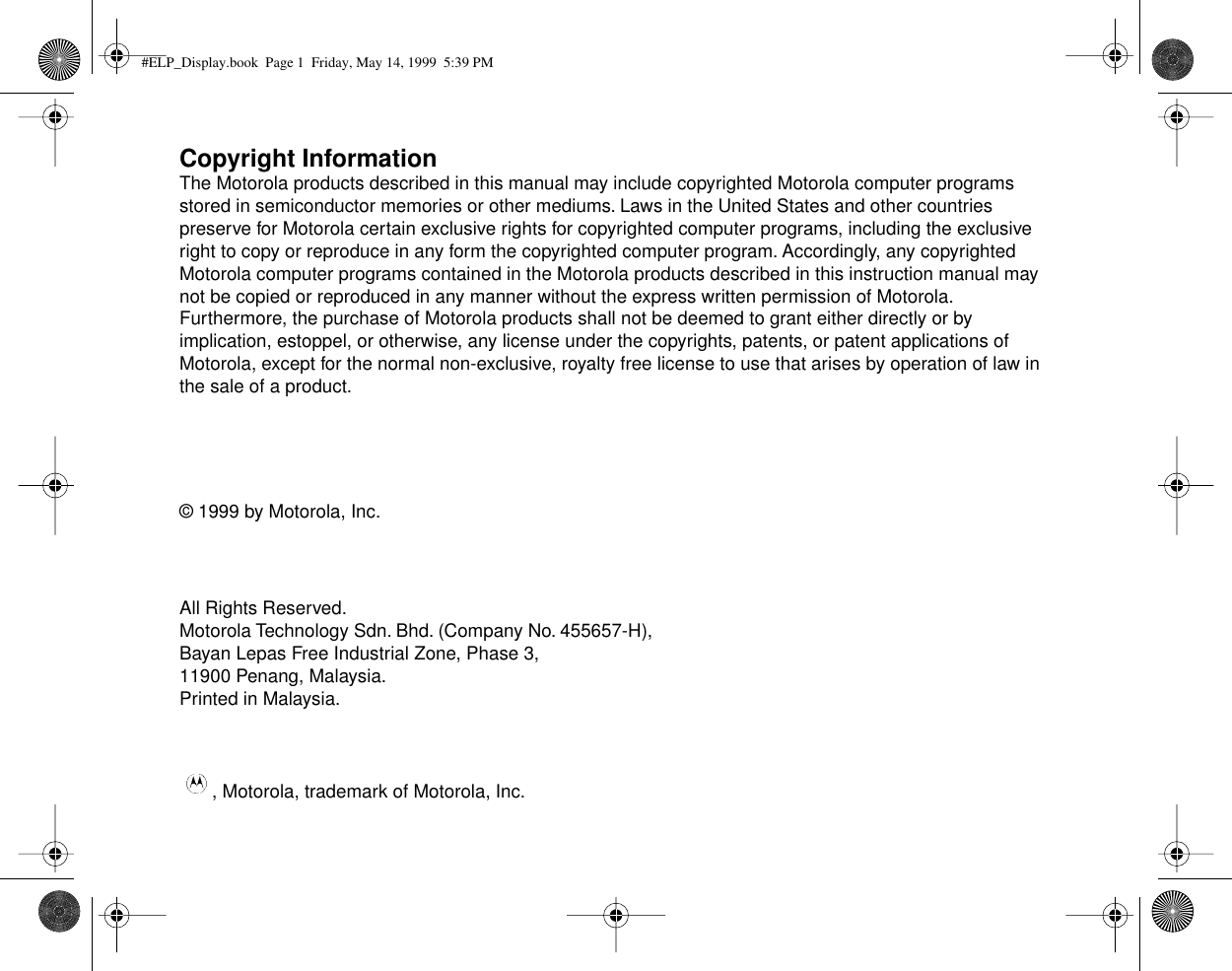  Copyright Information The Motorola products described in this manual may include copyrighted Motorola computer programs stored in semiconductor memories or other mediums. Laws in the United States and other countries preserve for Motorola certain exclusive rights for copyrighted computer programs, including the exclusive right to copy or reproduce in any form the copyrighted computer program. Accordingly, any copyrighted Motorola computer programs contained in the Motorola products described in this instruction manual may not be copied or reproduced in any manner without the express written permission of Motorola. Furthermore, the purchase of Motorola products shall not be deemed to grant either directly or by implication, estoppel, or otherwise, any license under the copyrights, patents, or patent applications of Motorola, except for the normal non-exclusive, royalty free license to use that arises by operation of law in the sale of a product.© 1999 by Motorola, Inc.All Rights Reserved.Motorola Technology Sdn. Bhd. (Company No. 455657-H),Bayan Lepas Free Industrial Zone, Phase 3,11900 Penang, Malaysia.Printed in Malaysia., Motorola, trademark of Motorola, Inc. #ELP_Display.book  Page 1  Friday, May 14, 1999  5:39 PM