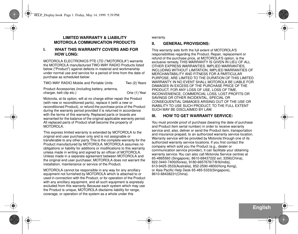  English LIMITED WARRANTY &amp; LIABILITYMOTOROLA COMMUNICATION PRODUCTSI. WHAT THIS WARRANTY COVERS AND FOR HOW LONG: MOTOROLA ELECTRONICS PTE LTD (&quot;MOTOROLA&quot;) warrants the MOTOROLA manufactured TWO-WAY RADIO Products listed below (&quot;Product&quot;) against defects in material and workmanship under normal use and service for a period of time from the date of purchase as scheduled below:TWO-WAY RADIO Mobile and Portable Units Two (2) YearsProduct Accessories (including battery, antenna,charger, belt clip etc.)  One (1) YearMotorola, at its option, will at no charge either repair the Product (with new or reconditioned parts), replace it (with a new or reconditioned Product), or refund the purchase price of the Product during the warranty period provided it is returned in accordance with the terms of this warranty. Replaced parts or boards are warranted for the balance of the original applicable warranty period. All replaced parts of Product shall become the property of MOTOROLA.This express limited warranty is extended by MOTOROLA to the original end user purchaser only and is not assignable or transferable to any other party. This is the complete warranty for the Product manufactured by MOTOROLA. MOTOROLA assumes no obligations or liability for additions or modiﬁcations to this warranty unless made in writing and signed by an ofﬁcer of MOTOROLA. Unless made in a separate agreement between MOTOROLA and the original end user purchaser, MOTOROLA does not warrant the installation, maintenance or service of the Product.MOTOROLA cannot be responsible in any way for any ancillary equipment not furnished by MOTOROLA which is attached to or used in connection with the Product, or for operation of the Product with any ancillary equipment, and all such equipment is expressly excluded from this warranty. Because each system which may use the Product is unique, MOTOROLA disclaims liability for range, coverage, or operation of the system as a whole under this warranty. II. GENERAL PROVISIONS: This warranty sets forth the full extent of MOTOROLA&apos;S responsibilities regarding the Product. Repair, replacement or refund of the purchase price, at MOTOROLA&apos;S option, is the exclusive remedy. THIS WARRANTY IS GIVEN IN LIEU OF ALL OTHER EXPRESS WARRANTIES. IMPLIED WARRANTIES, INCLUDING WITHOUT LIMITATION, IMPLIED WARRANTIES OF MERCHANTABILITY AND FITNESS FOR A PARTICULAR PURPOSE, ARE LIMITED TO THE DURATION OF THIS LIMITED WARRANTY. IN NO EVENT SHALL MOTOROLA BE LIABLE FOR DAMAGES IN EXCESS OF THE PURCHASE PRICE OF THE PRODUCT, FOR ANY LOSS OF USE, LOSS OF TIME, INCONVENIENCE, COMMERCIAL LOSS, LOST PROFITS OR SAVINGS OR OTHER INCIDENTAL, SPECIAL OR CONSEQUENTIAL DAMAGES ARISING OUT OF THE USE OR INABILITY TO USE SUCH PRODUCT, TO THE FULL EXTENT SUCH MAY BE DISCLAIMED BY LAW. III. HOW TO GET WARRANTY SERVICE: You must provide proof of purchase (bearing the date of purchase and Product item serial number) in order to receive warranty service and, also, deliver or send the Product item, transportation and insurance prepaid, to an authorized warranty service location. Warranty service will be provided by Motorola through one of its authorized warranty service locations. If you ﬁrst contact the company which sold you the Product (e.g., dealer or communication service provider), it can facilitate your obtaining warranty service. You can also call Motorola Service centres at65-4865560 (Singapore), 8610-68437222 ext. 3356(China),822-3440-7400(Korea), 9180-6657676/7/8/9(India),613-9425-3533(Australia), 852-2590-4800(Hong Kong), or Asia Paciﬁc Help Desk 65-485-5333(Singapore),8610-68438231(China). #ELP_Display.book  Page 1  Friday, May 14, 1999  5:39 PM