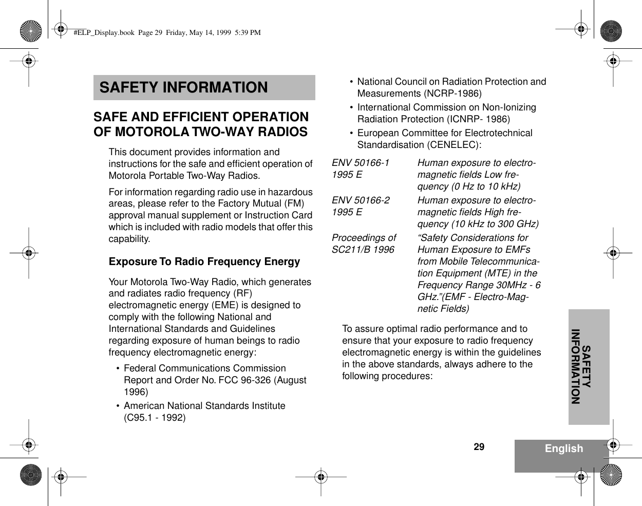 SAFETY INFORMATION29 EnglishSAFETY INFORMATIONSAFE AND EFFICIENT OPERATION OF MOTOROLA TWO-WAY RADIOSThis document provides information and instructions for the safe and efﬁcient operation of Motorola Portable Two-Way Radios.For information regarding radio use in hazardous areas, please refer to the Factory Mutual (FM) approval manual supplement or Instruction Card which is included with radio models that offer this capability.Exposure To Radio Frequency EnergyYour Motorola Two-Way Radio, which generates and radiates radio frequency (RF) electromagnetic energy (EME) is designed to comply with the following National and International Standards and Guidelines regarding exposure of human beings to radio frequency electromagnetic energy:• Federal Communications Commission Report and Order No. FCC 96-326 (August 1996)• American National Standards Institute (C95.1 - 1992)• National Council on Radiation Protection and Measurements (NCRP-1986)• International Commission on Non-Ionizing Radiation Protection (ICNRP- 1986)• European Committee for Electrotechnical Standardisation (CENELEC):To assure optimal radio performance and to ensure that your exposure to radio frequency electromagnetic energy is within the guidelines in the above standards, always adhere to the following procedures:ENV 50166-1 1995 E Human exposure to electro-magnetic ﬁelds Low fre-quency (0 Hz to 10 kHz) ENV 50166-2 1995 E Human exposure to electro-magnetic ﬁelds High fre-quency (10 kHz to 300 GHz)Proceedings of SC211/B 1996 “Safety Considerations for Human Exposure to EMFs from Mobile Telecommunica-tion Equipment (MTE) in the Frequency Range 30MHz - 6 GHz.”(EMF - Electro-Mag-netic Fields)#ELP_Display.book  Page 29  Friday, May 14, 1999  5:39 PM