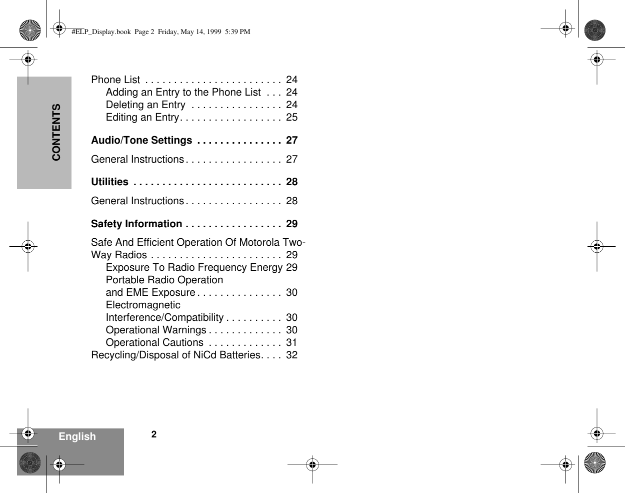  2 EnglishCONTENTS Phone List  . . . . . . . . . . . . . . . . . . . . . . . .  24Adding an Entry to the Phone List  . . .  24Deleting an Entry  . . . . . . . . . . . . . . . .  24Editing an Entry. . . . . . . . . . . . . . . . . .  25 Audio/Tone Settings  . . . . . . . . . . . . . . .  27 General Instructions. . . . . . . . . . . . . . . . .  27 Utilities  . . . . . . . . . . . . . . . . . . . . . . . . . .  28 General Instructions. . . . . . . . . . . . . . . . .  28 Safety Information . . . . . . . . . . . . . . . . .  29 Safe And Efficient Operation Of Motorola Two-Way Radios . . . . . . . . . . . . . . . . . . . . . . .  29Exposure To Radio Frequency Energy 29Portable Radio Operationand EME Exposure . . . . . . . . . . . . . . .  30ElectromagneticInterference/Compatibility . . . . . . . . . .  30Operational Warnings . . . . . . . . . . . . .  30Operational Cautions  . . . . . . . . . . . . .  31Recycling/Disposal of NiCd Batteries. . . .  32 #ELP_Display.book  Page 2  Friday, May 14, 1999  5:39 PM