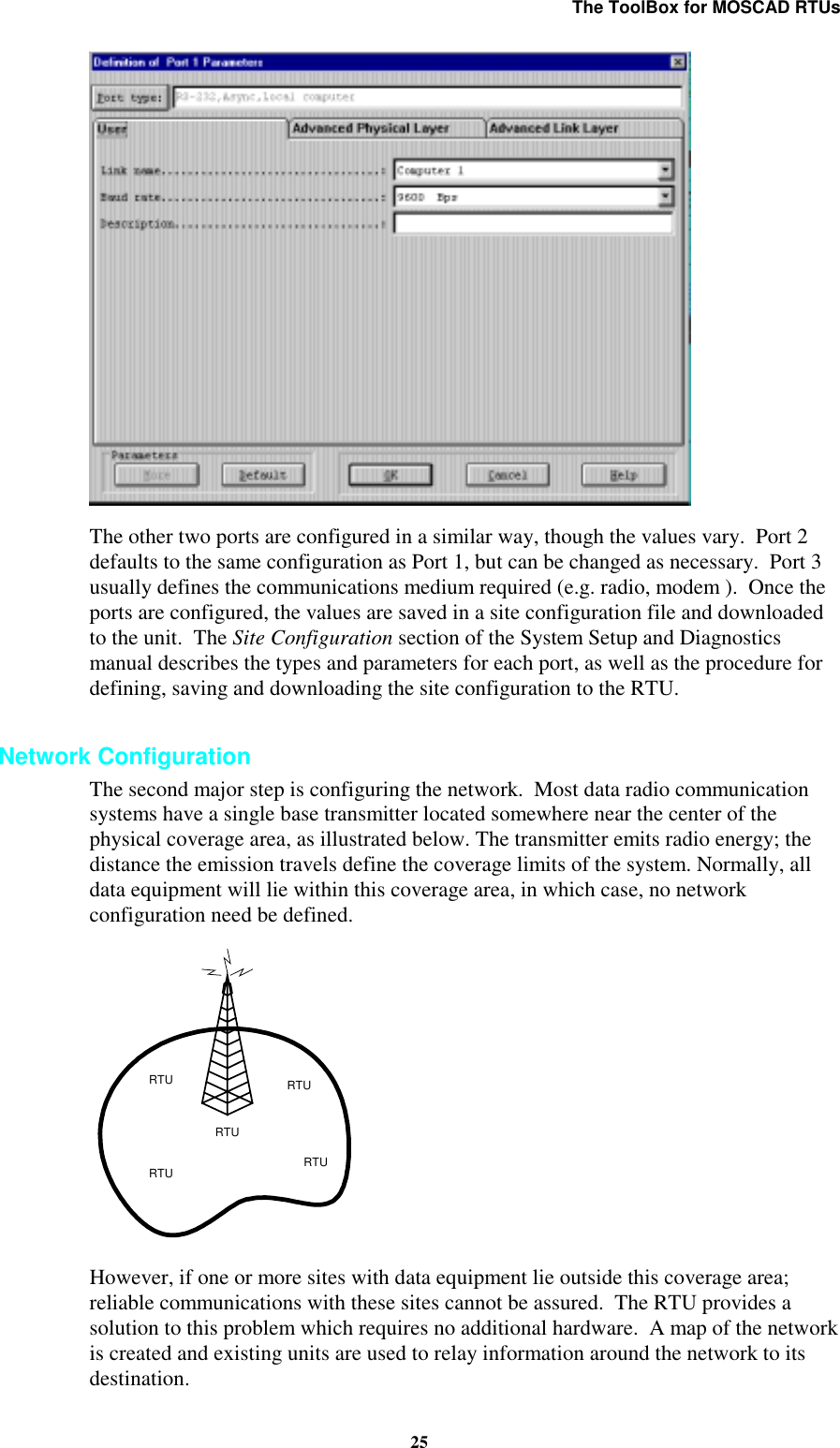 The ToolBox for MOSCAD RTUs25The other two ports are configured in a similar way, though the values vary. Port 2defaults to the same configuration as Port 1, but can be changed as necessary. Port 3usually defines the communications medium required (e.g. radio, modem ). Once theports are configured, the values are saved in a site configuration file and downloadedto the unit. The Site Configuration section of the System Setup and Diagnosticsmanual describes the types and parameters for each port, as well as the procedure fordefining, saving and downloading the site configuration to the RTU.Network ConfigurationThe second major step is configuring the network. Most data radio communicationsystems have a single base transmitter located somewhere near the center of thephysical coverage area, as illustrated below. The transmitter emits radio energy; thedistance the emission travels define the coverage limits of the system. Normally, alldata equipment will lie within this coverage area, in which case, no networkconfiguration need be defined.RTURTURTURTURTUHowever, if one or more sites with data equipment lie outside this coverage area;reliable communications with these sites cannot be assured. The RTU provides asolution to this problem which requires no additional hardware. A map of the networkis created and existing units are used to relay information around the network to itsdestination.