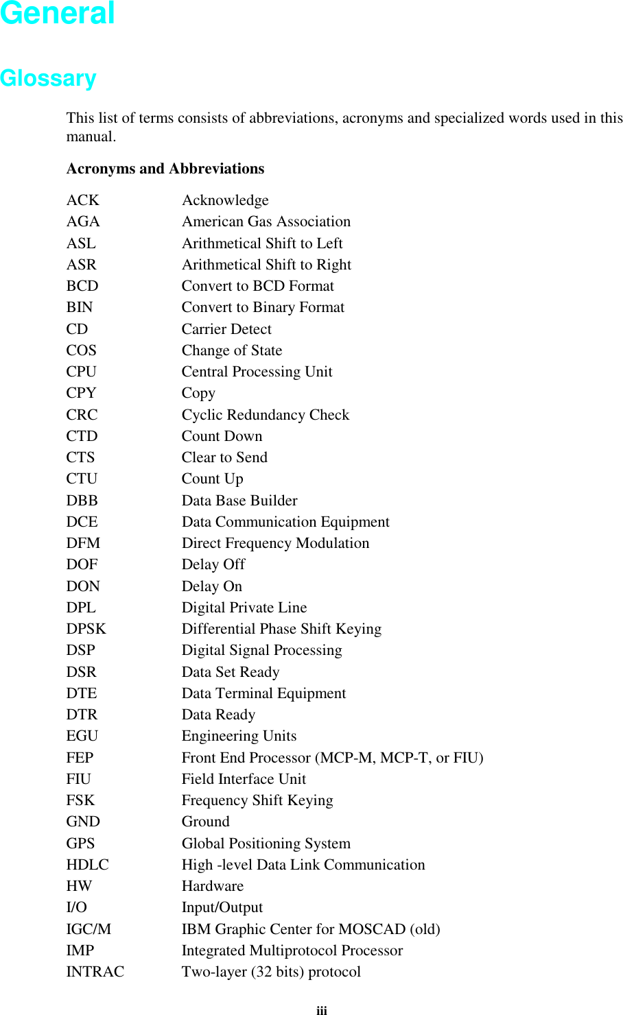 iiiGeneralGlossaryThis list of terms consists of abbreviations, acronyms and specialized words used in thismanual.Acronyms and AbbreviationsACK AcknowledgeAGA American Gas AssociationASL Arithmetical Shift to LeftASR Arithmetical Shift to RightBCD Convert to BCD FormatBIN Convert to Binary FormatCD Carrier DetectCOS Change of StateCPU Central Processing UnitCPY CopyCRC Cyclic Redundancy CheckCTD Count DownCTS Clear to SendCTU Count UpDBB Data Base BuilderDCE Data Communication EquipmentDFM Direct Frequency ModulationDOF Delay OffDON Delay OnDPL Digital Private LineDPSK Differential Phase Shift KeyingDSP Digital Signal ProcessingDSR Data Set ReadyDTE Data Terminal EquipmentDTR Data ReadyEGU Engineering UnitsFEP Front End Processor (MCP-M, MCP-T, or FIU)FIU Field Interface UnitFSK Frequency Shift KeyingGND GroundGPS Global Positioning SystemHDLC High -level Data Link CommunicationHW HardwareI/O Input/OutputIGC/M IBM Graphic Center for MOSCAD (old)IMP Integrated Multiprotocol ProcessorINTRAC Two-layer (32 bits) protocol