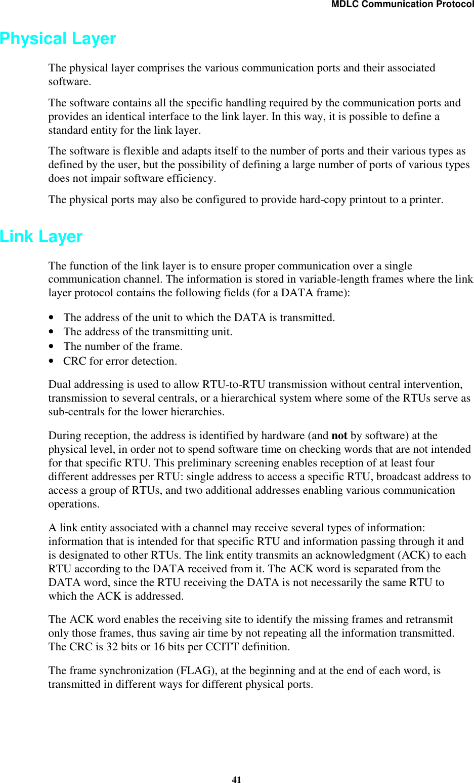 MDLC Communication Protocol41Physical LayerThe physical layer comprises the various communication ports and their associatedsoftware.The software contains all the specific handling required by the communication ports andprovides an identical interface to the link layer. In this way, it is possible to define astandard entity for the link layer.The software is flexible and adapts itself to the number of ports and their various types asdefined by the user, but the possibility of defining a large number of ports of various typesdoes not impair software efficiency.The physical ports may also be configured to provide hard-copy printout to a printer.Link LayerThe function of the link layer is to ensure proper communication over a singlecommunication channel. The information is stored in variable-length frames where the linklayer protocol contains the following fields (for a DATA frame):•The address of the unit to which the DATA is transmitted.•The address of the transmitting unit.•The number of the frame.•CRC for error detection.Dual addressing is used to allow RTU-to-RTU transmission without central intervention,transmission to several centrals, or a hierarchical system where some of the RTUs serve assub-centrals for the lower hierarchies.During reception, the address is identified by hardware (and not by software) at thephysical level, in order not to spend software time on checking words that are not intendedfor that specific RTU. This preliminary screening enables reception of at least fourdifferent addresses per RTU: single address to access a specific RTU, broadcast address toaccess a group of RTUs, and two additional addresses enabling various communicationoperations.A link entity associated with a channel may receive several types of information:information that is intended for that specific RTU and information passing through it andis designated to other RTUs. The link entity transmits an acknowledgment (ACK) to eachRTU according to the DATA received from it. The ACK word is separated from theDATA word, since the RTU receiving the DATA is not necessarily the same RTU towhich the ACK is addressed.The ACK word enables the receiving site to identify the missing frames and retransmitonly those frames, thus saving air time by not repeating all the information transmitted.The CRC is 32 bits or 16 bits per CCITT definition.The frame synchronization (FLAG), at the beginning and at the end of each word, istransmitted in different ways for different physical ports.