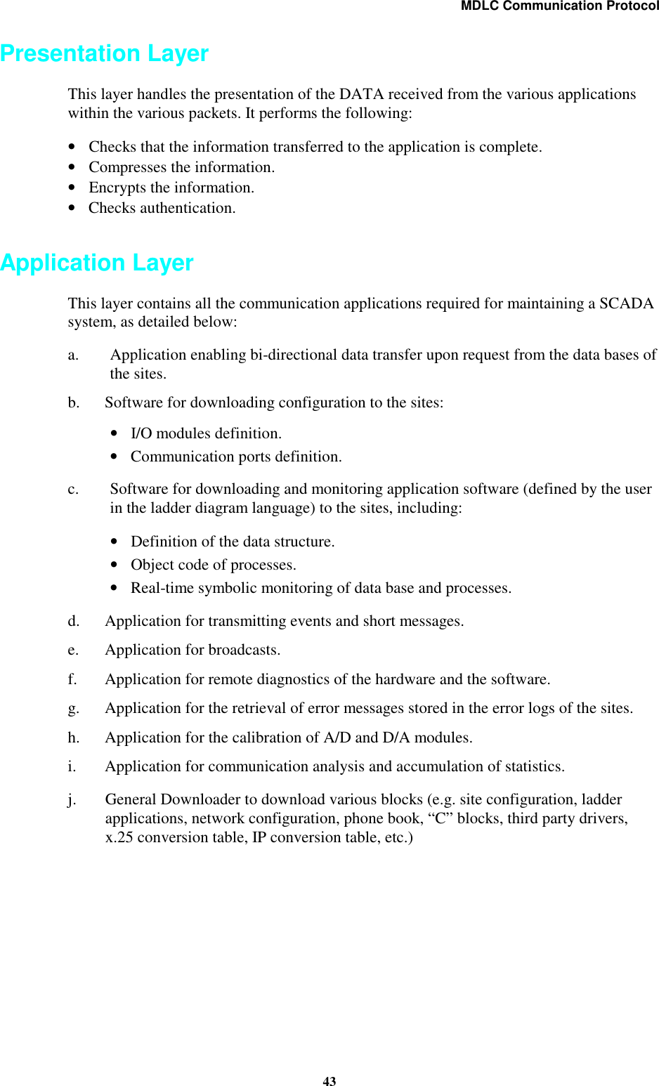 MDLC Communication Protocol43Presentation LayerThis layer handles the presentation of the DATA received from the various applicationswithin the various packets. It performs the following:•Checks that the information transferred to the application is complete.•Compresses the information.•Encrypts the information.•Checks authentication.Application LayerThis layer contains all the communication applications required for maintaining a SCADAsystem, as detailed below:a. Application enabling bi-directional data transfer upon request from the data bases ofthe sites.b. Software for downloading configuration to the sites:•I/O modules definition.•Communication ports definition.c. Software for downloading and monitoring application software (defined by the userin the ladder diagram language) to the sites, including:•Definition of the data structure.•Object code of processes.•Real-time symbolic monitoring of data base and processes.d. Application for transmitting events and short messages.e. Application for broadcasts.f. Application for remote diagnostics of the hardware and the software.g. Application for the retrieval of error messages stored in the error logs of the sites.h. Application for the calibration of A/D and D/A modules.i. Application for communication analysis and accumulation of statistics.j. General Downloader to download various blocks (e.g. site configuration, ladderapplications, network configuration, phone book, “C” blocks, third party drivers,x.25 conversion table, IP conversion table, etc.)
